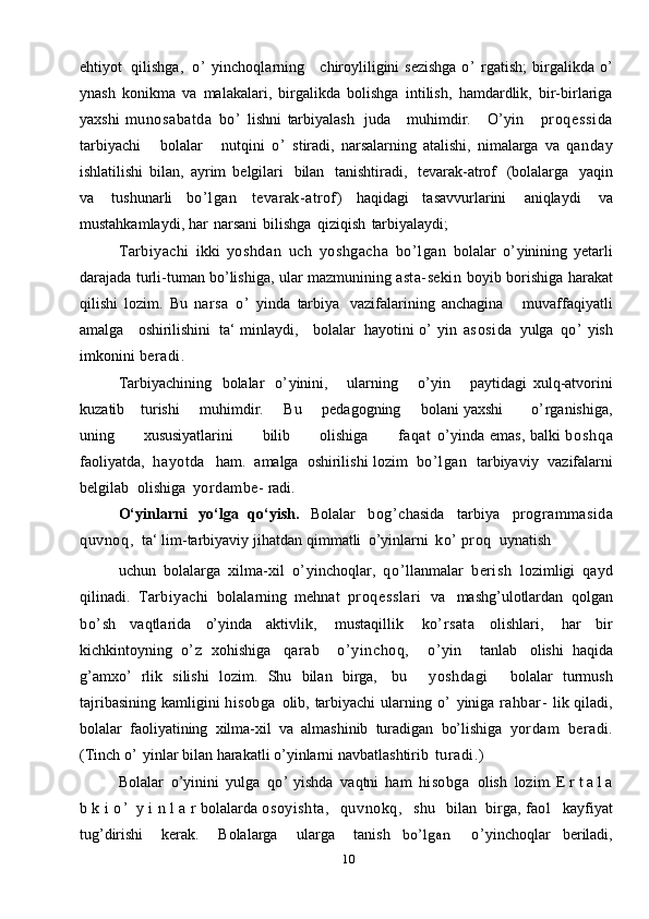 10ehtiyot   qilishga,   o’   yinchoqlarning      chiroyliligini   sezishga   o’   rgatish;   birgalikda   o’
ynash   konikma   va   malakalari,   birgalikda   bolishga   intilish,   hamdardlik,   bir-birlariga
yaxshi   munosabatda   bo’   lishni   tarbiyalash   juda       muhimdir.       O’yin       pr oqessi da
tarbiyachi       bolalar       nutqini   o’   stiradi,   narsalarning   atalishi,   nimalarga   va   qanday
ishlatilishi   bilan,   ayrim   belgilari   bilan   tanishtiradi,   tevarak-atrof   (bolalarga   yaqin
va   tushunarli   bo’lgan   tevarak-atrof)   haqidagi   tasavvurlarini   aniqlaydi   va
mustahkamlaydi,   har   narsani   bilishga   qiziqish   tarbiyalaydi;
Tarbiyachi   ikki   yoshdan   uch   yoshgacha   bo’lgan   bolalar   o’ yinining   yetarli
darajada   turli-tuman   bo’lishiga,   ular   mazmunining   asta-sekin   boyib   borishiga   harakat
qilishi   lozim.   Bu   narsa   o’   yinda   tarbiya   vazifalarining   anchagina       muvaffaqiyatli
amalga     oshirilishini   ta‘ minlaydi,     bolalar   hayotini   o’   yin   asosida   yulga   qo’   yish
imkonini   beradi.
Tarbiyachining   bolalar   o’ yinini,       ularning       o’ yin       paytidagi   xulq-atvorini
kuzatib      turishi       muhimdir.       Bu       pedagogning       bolani   yaxshi         o’ rganishiga,
uning           xususiyatlarini           bilib           olishiga            faqat   o’ yinda   emas,   balki   b o s h q a
faoliyatda,   hayotda     ham.   amalga   oshirilishi   lozim   bo’lgan   tarbiyaviy   vazifalarni
belgilab   olishiga   yordambe-   radi.
O‘yinlarni   yo‘lga   qo‘yish.   Bolalar   bog’ chasida   tarbiya   programmasida
quvnoq,   ta‘   lim-tarbiyaviy   jihatdan   qimmatli   o’yinlarni   ko’   proq   uynatish
uchun   bolalarga   xilma-xil   o’ yinchoqlar,   qo’ llanmalar   berish   lozimligi   qayd
qilinadi.   Tarbiyachi   bolalarning   mehnat   proqesslari   va   mashg’ulotlardan   qolgan
bo’ sh   vaqtlarida   o’yinda   aktivlik,   mustaqillik   ko’ rsata   olishlari,   har   bir
kichkintoyning   o’ z   xohishiga   qarab     o’yinchoq,     o’yin     tanlab   olishi   haqida
g’amxo’   rlik   silishi   lozim.   Shu   bilan   birga,   bu     yoshdagi     bolalar   turmush
tajribasining   kamligini   hisobga   olib,   tarbiyachi   ularning   o’   yiniga   rahbar-   lik   qiladi,
bolalar   faoliyatining   xilma-xil   va   almashinib   turadigan   bo’lishiga   yordam   beradi.
(Tinch   o’  yinlar   bilan   harakatli   o’yinlarni   navbatlashtirib   turadi.)
Bolalar   o’yinini   yulga   qo’   yishda   vaqtni   ham   hisobga   olish   lozim. E r t a l a
b k i   o ’   y i n l a r   bolalarda   osoyishta,     quvnokq,     shu     bilan   birga,   faol     kayfiyat
tug’dirishi   kerak.   Bolalarga   ularga   tanish  bo’lgan	    o’ yinchoqlar   beriladi, 