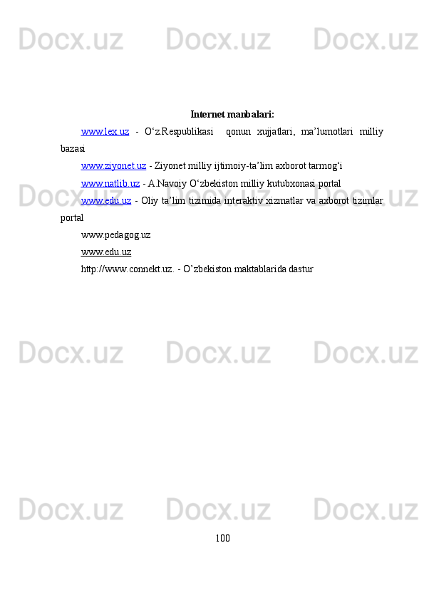 Internet manbalari :
www.lex.uz   -   O‘z.Respublikasi     qonun   xujjatlari,   ma’lumotlari   milliy
bazasi 
www.ziyonet.uz  - Ziyonet milliy ijtimoiy-ta’lim axborot tarmog‘i
www.natlib.uz  - A.Navoiy O‘zbekiston milliy kutubxonasi portal
www.edu.uz   - Oliy ta ’ lim   tizimida interaktiv xizmatlar va axborot tizimlar
portal  
www.pedagog.uz
www.edu.uz
http://www.connekt.uz. - O’zbekiston maktablarida dastur
100 