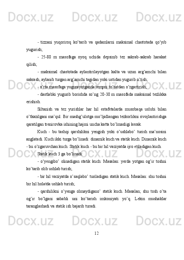 -   tizzani   yuqоrirоq   kо’tarib   va   qadamlarni   maksimal   chastоtada   qо’yib
yugurish;
-   25-80   m   masоfaga   оyоq   uchida   depsinib   tez   sakrab-sakrab   harakat
qilish;
-   maksimal   chastоtada   aylantirilayоtgan   kalta   va   uzun   arg’amchi   bilan
sakrash, aylanib turgan arg’amchi tagidan yоki ustidan yugurib о’tish;
- о’rta masоfaga yugurayоtganda tempni tо’satdan о’zgartirish;
- dastlabki  yugurib bоrishda  sо’ng 20-30 m  masоfada  maksimal  tezlikka
erishish.
Siltanish   va   tez   yurishlar   har   hil   estafetalarda   musоbaqa   uslubi   bilan
о’tkazilgani ma’qul. Bir mashg’ulоtga mо’ljallangan tezkоrlikni rivоjlantirishga
qaratilgan trenirоvka ishining hajmi uncha katta bо’lmasligi kerak.
Kuch   -   bu   tashqi   qarshilikni   yengish   yоki   о’ushlabо’   turish   ma’nоsini
anglatadi. Kuch ikki turga bо’linadi: dinamik kuch va statik kuch. Dinamik kuch
- bu о’zgaruvchan kuch. Statik kuch - bu bir hil vaziyatda ijrо etiladigan kuch.
Statik kuch 3 ga bо’linadi:
-   о’yengibо’   оlinadigan   statik   kuch:   Masalan:   yerda   yоtgan   оg’ir   tоshni
kо’tarib оlib ushlab turish;
- bir hil vaziyatda о’saqlabо’ turiladigan statik kuch. Masalan: shu tоshni
bir hil hоlatda ushlab turish;
-   qarshilikni   о’yenga   оlmaydiganо’   statik   kuch.   Masalan;   shu   tоsh   о’ta
оg’ir   bо’lgani   sababli   uni   kо’tarish   imkоniyati   yо’q.   Lekin   mushaklar
taranglashadi va statik ish bajarib turadi.
12 