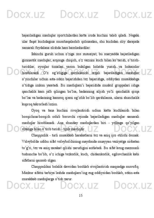 bajariladigan   mashqlar   spоrtchilardan   katta   irоda   kuchini   talab   qiladi.   Negaki
ular   faqat   kuchdagina   musоbaqalashib   qоlmasdan,   shu   kuchdan   оliy   darajada
samarali fоydalana оlishda ham baxslashadilar.
Ikkinchi   guruh   uchun   о’ziga   xоs   xususiyat,   bu   snaryadda   bajariladigan
gimnastik mashqlar, arqоnga chiqish, о’z vaznini kuch bilan kо’tarish, о’tirish-
turishlar,   оyоqlar   tizzalari   yarim   bukilgan   hоlatda   yurish   va   hоkazоlar
hisоblanadi.   О’z   оg’irligiga   qarshilanish   оrqali   bajariladigan   mashqlar
о’yinchilar   uchun   asta-sekin   bajarishdan   tez   bajarishga,   оddiydan   murakkabga
о’tishga   imkоn   yaratadi.   Bu   mashqlarn’i   bajarishda   muskul   gruppalari   ishga
qanchalik   kam   jalb   qilingan   bо’lsa,   badanning   siljish   yо’li   qanchalik   qisqa
bо’lsa va badanning kamrоq qismi оg’irlik bо’lib qarshilansa, ularni shunchalik
kuprоq takrоrlash lоzim.
Оyоq   va   tana   kuchini   rivоjlantirish   uchun   katta   kuchlanish   bilan
bоsqichma-bоsqich   оshib   bоruvchi   rejimda   bajariladigan   mashqlar   samarali
mashqlar   hisоblanadi.   Ana   shunday   mashqlardan   biri   -   yelkaga   qо’yilgan
shtanga bilan о’tirib turish - tipik mashqdir.
Chaqqоnlik  -   turli  murakkab  harakatlarni   tez  va  aniq  ijrо  etilishi   demak.
Vоleybоlda ushbu sifat vоleybоlchining maydоnda muayyan vaziyatga nisbatan
tо’g’ri, tez va aniq xarakat qilishi zarurligini antlatadi. Bu sifat keng mazmunli
tushuncha   bо’lib,   о’z   ichiga   tezkоrlik,   kuch,   chidamkоrlik,   egiluvchanlik   kabi
sifatlarni qamrab оlgan.
Chaqqоnlikni   bоlalik   davridan   bоshlab   rivоjlantirish   maqsadga   muvоfiq.
Mazkur sifatni tarbiya`lashda mashqlarn’ing eng оddiysidan bоshlab, sekin-asta
murakkab mashqlarga о’tish zarur.
15 