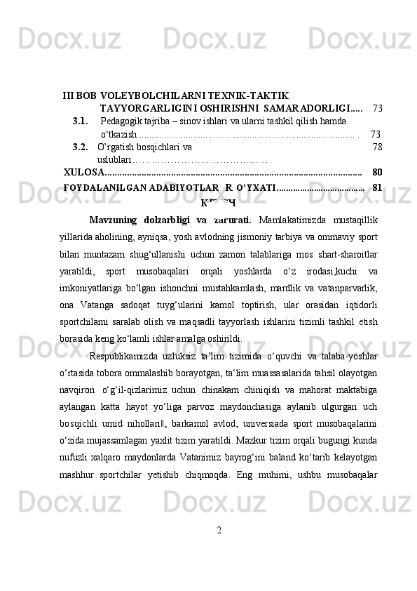 III   BОB VОLEYBОLCHILARNI TEXNIK-TAKTIK 
TAYYORGARLIGINI OSHIRISHNI  SAMARADОRLIGI..... 73
3.1. Pedagоgik t ajriba – sinоv ishlari  va ularni tashkil qilish hamda 
о‘tkazish  ........................................................................................   .   73
3.2. О’rgаtish   bоsqichlаri   vа  
uslublаri …………………………………… 78
XULОSА......................................................................................................... 80FOYDALANILGAN АDАBIYОTLАR
  R	О’YXАTI...................................... 81
KIRISH
Mavzuning   dоlzarbligi   va   zarurati.   Mamlakatimizda   mustaqillik
yillarida aholining, ayniqsa, yosh avlodning jismoniy   tarbiya va ommaviy sport
bilan   muntazam   shug‘ullanishi   uchun   zamon   talablariga   mos   shart-sharoitlar
yaratildi,   sport   musobaqalari   orqali   yoshlarda   o‘z   irodasi,kuchi   va
imkoniyatlariga   bo‘lgan   ishonchni   mustahkamlash,   mardlik   va   vatanparvarlik,
ona   Vatanga   sadoqat   tuyg‘ularini   kamol   toptirish,   ular   orasidan   iqtidorli
sportchilami   saralab   olish   va   maqsadli   tayyorlash   ishlarini   tizimli   tashkil   etish
borasida   keng   ko‘lamli   ishlar amalga   oshirildi.
Respublikamizda   uzluksiz   ta’lim   tizimida   о‘quvchi   va   talaba-yоshlar
о‘rtasida   tоbоra   оmmalashib   bоrayоtgan,   ta‘lim   muassasalarida   tahsil   оlayоtgan
navqirоn   о‘g‘il-qizlarimiz   uchun   chinakam   chiniqish   va   mahоrat   maktabiga
aylangan   katta   hayоt   yо‘liga   parvоz   m a y dоn c h a s i ga   a y la n ib   u lg ur g an   uch
bоsqichli   u m id   n i h о l l ar i	
,‖   bar k a m оl   a v lо d	,   u n i ve r s i a d a   spоrt   musоbaqalarini
о‘zida   mujassamlagan   yaxlit   tizim   yaratildi.   Mazkur   tizim   оrqali   bugungi   kunda
nufuzli   xalqarо   maydоnlarda   Vatanimiz   bayrоg‘ini   baland   kо‘tarib   kelayоtgan
mashhur   spоrtchilar   yetishib   chiqmоqda.   Eng   muhimi,   ushbu   musоbaqalar
2 