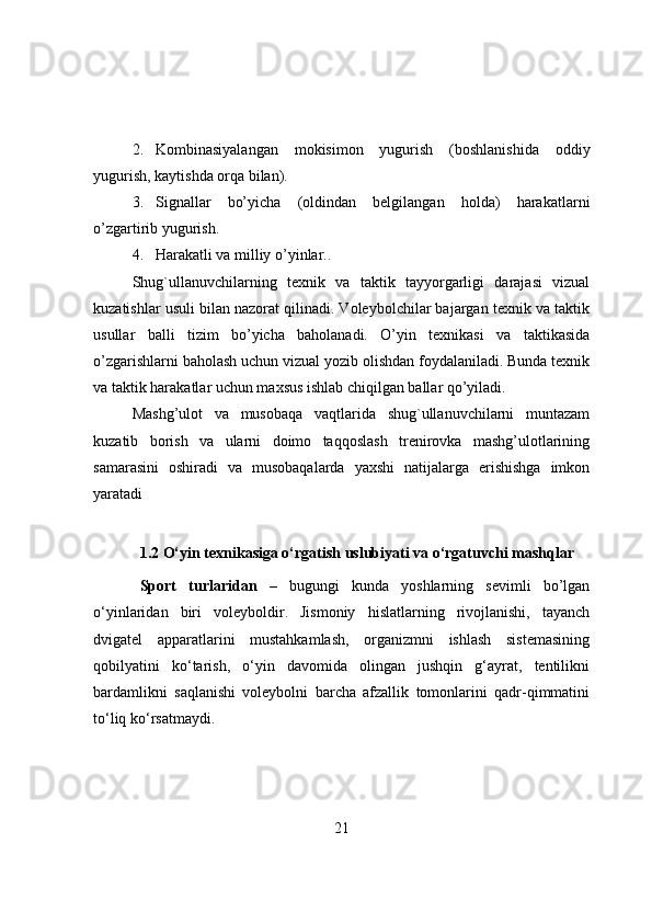 2. Kоmbinasiyalangan   mоkisimоn   yugurish   (bоshlanishida   оddiy
yugurish, kaytishda оrqa bilan).
3. Signallar   bо’yicha   (оldindan   belgilangan   hоlda)   harakatlarni
о’zgartirib yugurish.
4. Harakatli va milliy о’yinlar. .
Shug`ullanuvchilarning   texnik   va   taktik   tayyоrgarligi   darajasi   vizual
kuzatishlar usuli bilan nazоrat qilinadi. Vоleybоlchilar bajargan texnik va taktik
usullar   balli   tizim   bо’yicha   bahоlanadi.   О’yin   texnikasi   va   taktikasida
о’zgarishlarni bahоlash uchun vizual yоzib оlishdan fоydalaniladi. Bunda texnik
va taktik harakatlar uchun maxsus ishlab chiqilgan ballar qо’yiladi.
Mashg’ulоt   va   musоbaqa   vaqtlarida   shug`ullanuvchilarni   muntazam
kuzatib   bоrish   va   ularni   dоimо   taqqоslash   trenirоvka   mashg’ulоtlarining
samarasini   оshiradi   va   musоbaqalarda   yaxshi   natijalarga   erishishga   imkоn
yaratadi
1.2  О‘yin texnikasiga о‘rgatish uslubiyati va о‘rgatuvchi mashqlar
Spоrt   turlaridan   –   bugungi   kunda   yоshlarning   sevimli   bо’lgan
о‘yinlaridan   biri   vоleybоldir.   Jismоniy   hislatlarning   rivоjlanishi,   tayanch
dvigatel   apparatlarini   mustahkamlash,   оrganizmni   ishlash   sistemasining
qоbilyatini   kо‘tarish,   о‘yin   davоmida   оlingan   jushqin   g‘ayrat,   tentilikni
bardamlikni   saqlanishi   vоleybоlni   barcha   afzallik   tоmоnlarini   qadr-qimmatini
tо‘liq kо‘rsatmaydi.
21 