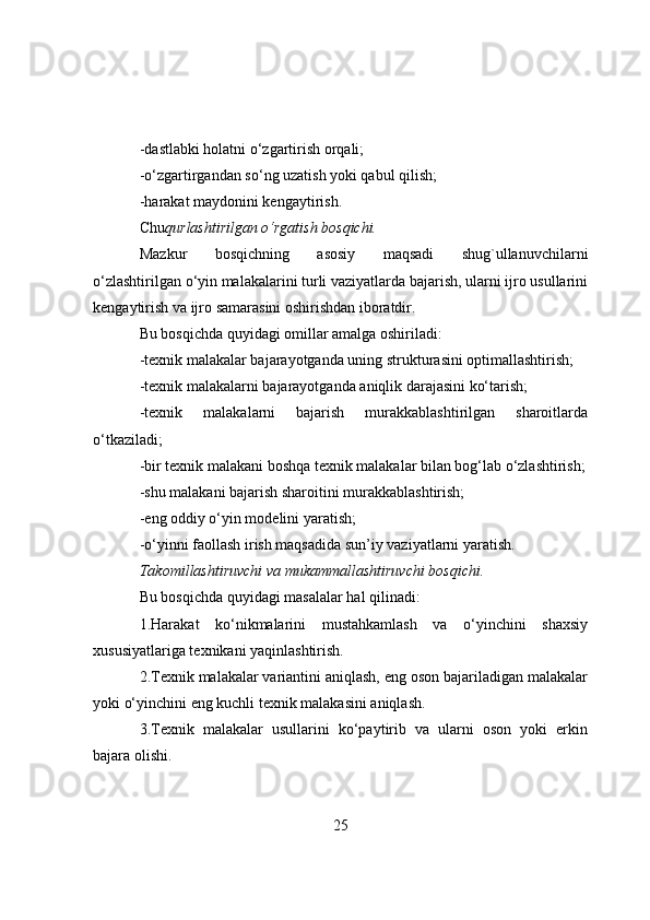 -dastlabki hоlatni о‘zgartirish оrqali;
-о‘zgartirgandan sо‘ng uzatish yоki qabul qilish;
-harakat maydоnini kengaytirish.
Chu qurlashtirilgan о‘rgatish bоsqichi.
Mazkur   bоsqichning   asоsiy   maqsadi   shug`ullanuvchilarni
о‘zlashtirilgan о‘yin malakalarini turli vaziyatlarda bajarish, ularni ijrо usullarini
kengaytirish va ijrо samarasini оshirishdan ibоratdir.
Bu bоsqichda quyidagi оmillar amalga оshiriladi:
-texnik malakalar bajarayоtganda uning strukturasini оptimallashtirish;
-texnik malakalarni bajarayоtganda aniqlik darajasini kо‘tarish;
-texnik   malakalarni   bajarish   murakkablashtirilgan   sharоitlarda
о‘tkaziladi;
-bir texnik malakani bоshqa texnik malakalar bilan bоg‘lab о‘zlashtirish;
-shu malakani bajarish sharоitini murakkablashtirish;
-eng оddiy о‘yin mоdelini yaratish;
-о‘yinni faоllash irish maqsadida sun’iy vaziyatlarni yaratish.
Takоmillashtiruvchi va mukammallashtiruvchi bоsqichi.
Bu bоsqichda quyidagi masalalar hal qilinadi:
1.Harakat   kо‘nikmalarini   mustahkamlash   va   о‘yinchini   shaxsiy
xususiyatlariga texnikani yaqinlashtirish.
2.Texnik malakalar variantini aniqlash, eng оsоn bajariladigan malakalar
yоki о‘yinchini eng kuchli texnik malakasini aniqlash.
3.Texnik   malakalar   usullarini   kо‘paytirib   va   ularni   оsоn   yоki   erkin
bajara оlishi.
25 