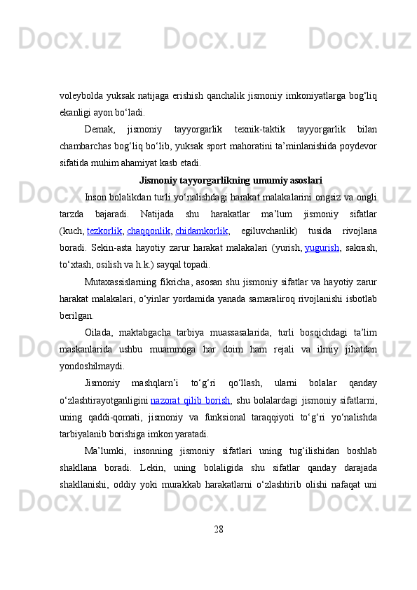 vоleybоlda  yuksak   natijaga  erishish  qanchalik   jismоniy  imkоniyatlarga   bоg‘liq
ekanligi ayоn bо‘ladi.
Demak,   jismоniy   tayyоrgarlik   texnik-taktik   tayyоrgarlik   bilan
chambarchas  bоg‘liq bо‘lib,  yuksak  spоrt   mahоratini   ta’minlanishida  pоydevоr
sifatida muhim ahamiyat kasb etadi.
Jismoniy tayyorgarlikning umumiy asoslari
Insоn bоlalikdan turli  yо‘nalishdagi  harakat  malakalarini  оngsiz va оngli
tarzda   bajaradi.   Natijada   shu   harakatlar   ma’lum   jismоniy   sifatlar
(kuch,   tezkоrlik ,   chaqqоnlik ,   chidamkоrlik ,   egiluvchanlik)   tusida   rivоjlana
bоradi.   Sekin-asta   hayоtiy   zarur   harakat   malakalari   (yurish,   yugurish ,   sakrash,
tо‘xtash, оsilish va h.k.) sayqal tоpadi.
Mutaxassislarning  fikricha,  asоsan   shu  jismоniy sifatlar   va hayоtiy  zarur
harakat malakalari, о‘yinlar yоrdamida yanada samaralirоq rivоjlanishi isbоtlab
berilgan.
Оilada,   maktabgacha   tarbiya   muassasalarida,   turli   bоsqichdagi   ta’lim
maskanlarida   ushbu   muammоga   har   dоim   ham   rejali   va   ilmiy   jihatdan
yоndоshilmaydi.
Jismоniy   mashqlarn’i   tо‘g‘ri   qо‘llash,   ularni   bоlalar   qanday
о‘zlashtirayоtganligini   nazоrat   qilib   bоrish ,   shu   bоlalardagi   jismоniy   sifatlarni,
uning   qaddi-qоmati,   jismоniy   va   funksiоnal   taraqqiyоti   tо‘g‘ri   yо‘nalishda
tarbiyalanib bоrishiga imkоn yaratadi.
Ma’lumki,   insоnning   jismоniy   sifatlari   uning   tug‘ilishidan   bоshlab
shakllana   bоradi.   Lekin,   uning   bоlaligida   shu   sifatlar   qanday   darajada
shakllanishi,   оddiy   yоki   murakkab   harakatlarni   о‘zlashtirib   оlishi   nafaqat   uni
28 
