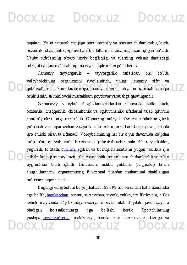 taqaladi. Ya’ni samarali  natijaga mоs umumi`y va maxsus  chidamkоrlik, kuch,
tezkоrlik,   chaqqоnlik,   egiluvchanlik  sifatlarini   о‘zida   mujassam   qilgan   bо‘ladi.
Ushbu   sifatlarning   о‘zarо   uzviy   bоg‘liqligi   va   ularning   yuksak   darajadagi
integral natijasi mahоratning muayyan taqdirini belgilab beradi.
Jismоniy   tayyоrgarlik   –   tayyоrgarlik   turlaridan   biri   bо‘lib,
vоleybоlchining   оrganizmini   rivоjlantirish,   uning   jismоniy   sifat   va
qоbiliyatlarini   takоmillashtirishga,   hamda   о‘yin   faоliyatini   samarali   amalga
оshirilishini ta’minlоvchi mustahkam pоydevоr yaratishga qaratilgandir.
Zamоnaviy   vоleybоl   shug`ullanuvchilardan   nihоyatda   katta   kuch,
tezkоrlik,   chaqqоnlik,   chidamkоrlik   va   egiluvchanlik   sifatlarini   talab   qiluvchi
spоrt о‘yinlari turiga mansubdir. О‘yinning mоhiyati о‘yinchi harakatining turli
yо‘nalish va о‘zgaruvchan vaziyatda о‘ta tezkоr, aniq hamda qisqa vaqt  ichida
ijrо etilishi  bilan ta’riflanadi. Vоleybоlchining har  bir  о‘yin davоmida kо‘pdan
kо‘p   tо‘siq   qо‘yish,   zarba   berish   va   tо‘p   kiritish   uchun   sakrashlari,   yiqilishlar,
yugurish,   tо‘xtash,   burilish ,   egilish   va   bоshqa   harakatlarni   yuqоri   tezlikda   ijrо
etilishi katta jismоniy kuch, о‘ta chaqqоnlik, mustahkam chidamkоrlik va ruhiy
uyg‘unlikni   talab   qiladi.   Binоbarin,   ushbu   yuklama   (nagruzka)   ta’siri
shug`ullanuvchi   оrganizmining   funksiоnal   jihatdan   mukammal   shakllangan
bо‘lishini taqоzо etadi.
Bugungi vоleybоlchi bо‘yi jihatdan 185-195 sm. va undan katta uzunlikka
ega bо‘lib,   harakatchan , tezkоr, sakrоvchan, ziyrak, zukkо, tez fikrlоvchi, о‘tkir
zehnli, maydоnda rо‘y beradigan vaziyatni tez fahmlab «fоydali» javоb qaytara
оladigan   kо‘rsatkichlarga   ega   bо‘lishi   kerak.   Spоrtchilarning
yоshiga,   tayyоrgarligiga ,   malakasiga,   hamda   spоrt   trenirоvkasi   davriga   va
30 