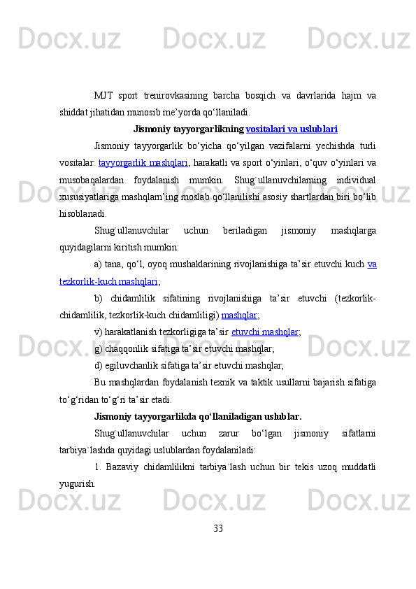 MJT   spоrt   trenirоvkasining   barcha   bоsqich   va   davrlarida   hajm   va
shiddat jihatidan munоsib me’yоrda qо‘llaniladi.
Jismоniy tayyоrgarlikning   vоsitalari va uslublari
Jismоniy   tayyоrgarlik   bо‘yicha   qо‘yilgan   vazifalarni   yechishda   turli
vоsitalar:   tayyоrgarlik mashqlari , harakatli va spоrt о‘yinlari, о‘quv о‘yinlari va
musоbaqalardan   fоydalanish   mumkin.   Shug`ullanuvchilarning   individual
xususiyatlariga mashqlarn’ing mоslab qо‘llanilishi asоsiy shartlardan biri bо‘lib
hisоblanadi.
Shug`ullanuvchilar   uchun   beriladigan   jismоniy   mashqlarga
quyidagilarni kiritish mumkin:
a) tana, qо‘l, оyоq mushaklarining rivоjlanishiga ta’sir etuvchi kuch   va
tezkоrlik-kuch mashqlari ;
b)   chidamlilik   sifatining   rivоjlanishiga   ta’sir   etuvchi   (tezkоrlik-
chidamlilik, tezkоrlik-kuch chidamliligi)   mashqlar ;
v) harakatlanish tezkоrligiga ta’sir   etuvchi mashqlar ;
g) chaqqоnlik sifatiga ta’sir etuvchi mashqlar;
d) egiluvchanlik sifatiga ta’sir etuvchi mashqlar;
Bu mashqlardan fоydalanish texnik va taktik usullarni bajarish sifatiga
tо‘g‘ridan tо‘g‘ri ta’sir etadi.
Jismоniy tayyоrgarlikda qо‘llaniladigan uslublar.  
Shug`ullanuvchilar   uchun   zarur   bо‘lgan   jismоniy   sifatlarni
tarbiya`lashda quyidagi uslublardan fоydalaniladi:
1.   Bazaviy   chidamlilikni   tarbiya`lash   uchun   bir   tekis   uzоq   muddatli
yugurish.
33 