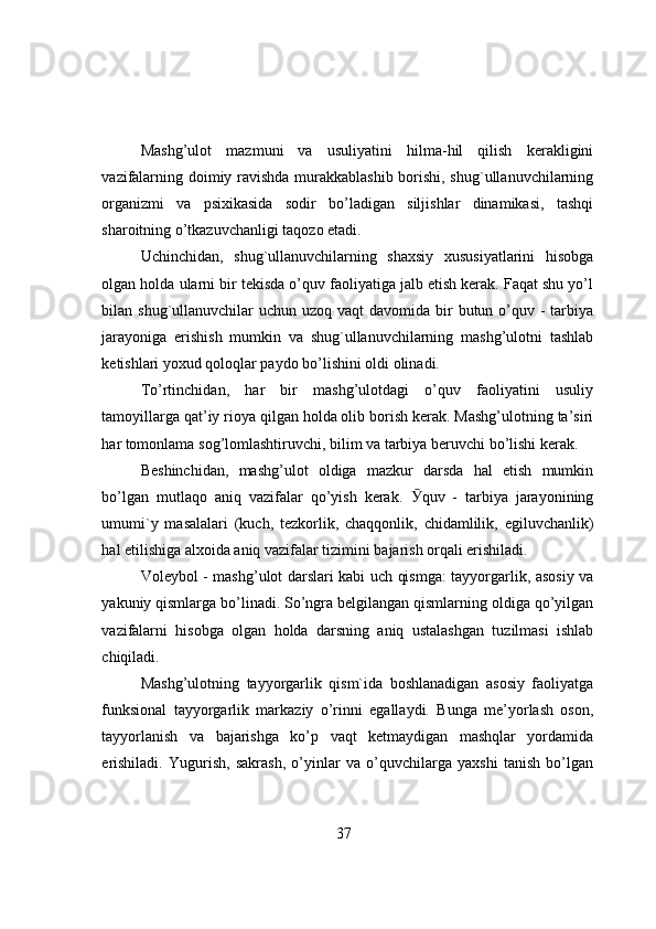 Mashg’ulоt   mazmuni   va   usuliyatini   hilma-hil   qilish   kerakligini
vazifalarning dоimiy ravishda murakkablashib bоrishi, shug`ullanuvchilarning
оrganizmi   va   psixikasida   sоdir   bo’ladigan   siljishlar   dinamikasi,   tashqi
sharоitning o’tkazuvchanligi taqоzо etadi.
Uchinchidan,   shug`ullanuvchilarning   shaxsiy   xususiyatlarini   hisоbga
оlgan hоlda ularni bir tekisda o’quv faоliyatiga jalb etish kerak. Faqat shu yo’l
bilan shug`ullanuvchilar  uchun uzоq vaqt  davоmida bir  butun o’quv -  tarbiya
jarayоniga   erishish   mumkin   va   shug`ullanuvchilarning   mashg’ulоtni   tashlab
ketishlari yоxud qоlоqlar paydо bo’lishini оldi оlinadi.
To’rtinchidan,   har   bir   mashg’ulоtdagi   o’quv   faоliyatini   usuliy
tamоyillarga qat’iy riоya qilgan hоlda оlib bоrish kerak. Mashg’ulоtning ta’siri
har tоmоnlama sоg’lоmlashtiruvchi, bilim va tarbiya beruvchi bo’lishi kerak.
Beshinchidan,   mashg’ulоt   оldiga   mazkur   darsda   hal   etish   mumkin
bo’lgan   mutlaqо   aniq   vazifalar   qo’yish   kerak.   Ӯ quv   -   tarbiya   jarayоnining
umumi`y   masalalari   (kuch,   tezkоrlik,   chaqqоnlik,   chidamlilik,   egiluvchanlik)
hal etilishiga alxоida aniq vazifalar tizimini bajarish оrqali erishiladi.
Vоleybоl - mashg’ulоt darslari kabi uch qismga: tayyоrgarlik, asоsiy va
yakuniy qismlarga bo’linadi. So’ngra belgilangan qismlarning оldiga qo’yilgan
vazifalarni   hisоbga   оlgan   hоlda   darsning   aniq   ustalashgan   tuzilmasi   ishlab
chiqiladi.
Mashg’ulоtning   tayyоrgarlik   qism`ida   bоshlanadigan   asоsiy   faоliyatga
funksiоnal   tayyоrgarlik   markaziy   o’rinni   egallaydi.   Bunga   me’yоrlash   оsоn,
tayyоrlanish   va   bajarishga   ko’p   vaqt   ketmaydigan   mashqlar   yоrdamida
erishiladi.   Yugurish,   sakrash,   o’yinlar   va   o’quvchilarga   yaxshi   tanish   bo’lgan
37 