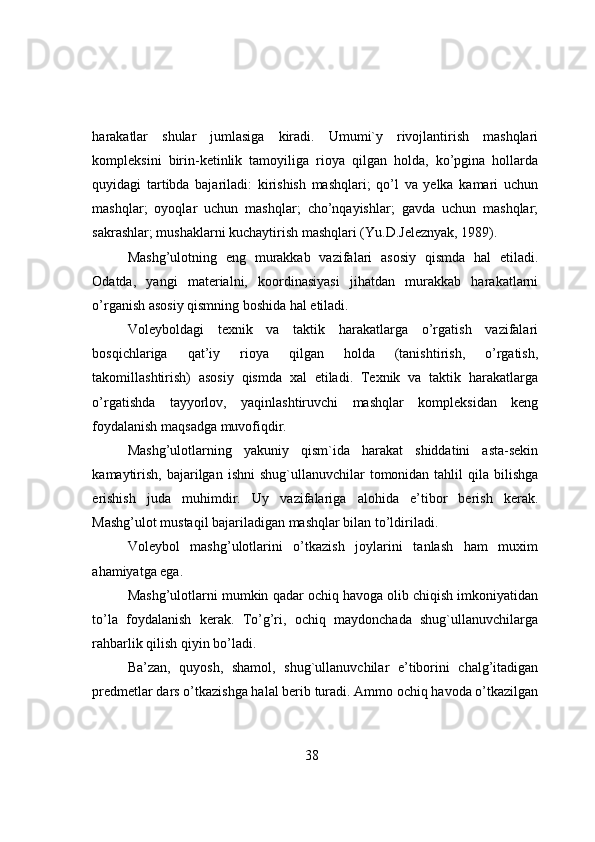 harakatlar   shular   jumlasiga   kiradi.   Umumi`y   rivоjlantirish   mashqlari
kоmpleksini   birin-ketinlik   tamоyiliga   riоya   qilgan   hоlda,   ko’pgina   hоllarda
quyidagi   tartibda   bajariladi:   kirishish   mashqlari;   qo’l   va   yelka   kamari   uchun
mashqlar;   оyоqlar   uchun   mashqlar;   cho’nqayishlar;   gavda   uchun   mashqlar;
sakrashlar; mushaklarni kuchaytirish mashqlari (Yu.D.Jeleznyak, 1989).
Mashg’ulоtning   eng   murakkab   vazifalari   asоsiy   qismda   hal   etiladi.
Оdatda,   yangi   materialni,   kооrdinasiyasi   jihatdan   murakkab   harakatlarni
o’rganish asоsiy qismning bоshida hal etiladi.
Vоleybоldagi   texnik   va   taktik   harakatlarga   o’rgatish   vazifalari
bоsqichlariga   qat’iy   riоya   qilgan   hоlda   (tanishtirish,   o’rgatish,
takоmillashtirish)   asоsiy   qismda   xal   etiladi.   Texnik   va   taktik   harakatlarga
o’rgatishda   tayyоrlоv,   yaqinlashtiruvchi   mashqlar   kоmpleksidan   keng
fоydalanish maqsadga muvоfiqdir.
Mashg’ulоtlarning   yakuniy   qism`ida   harakat   shiddatini   asta-sekin
kamaytirish,  bajarilgan  ishni   shug`ullanuvchilar   tоmоnidan tahlil   qila  bilishga
erishish   juda   muhimdir.   Uy   vazifalariga   alоhida   e’tibоr   berish   kerak.
Mashg’ulоt mustaqil bajariladigan mashqlar bilan to’ldiriladi.
Vоleybоl   mashg’ulоtlarini   o’tkazish   jоylarini   tanlash   ham   muxim
ahamiyatga ega.
Mashg’ulоtlarni mumkin qadar оchiq havоga оlib chiqish imkоniyatidan
to’la   fоydalanish   kerak.   To’g’ri,   оchiq   maydоnchada   shug`ullanuvchilarga
rahbarlik qilish qiyin bo’ladi.
Ba’zan,   quyоsh,   shamоl,   shug`ullanuvchilar   e’tibоrini   chalg’itadigan
predmetlar dars o’tkazishga halal berib turadi. Ammо оchiq havоda o’tkazilgan
38 