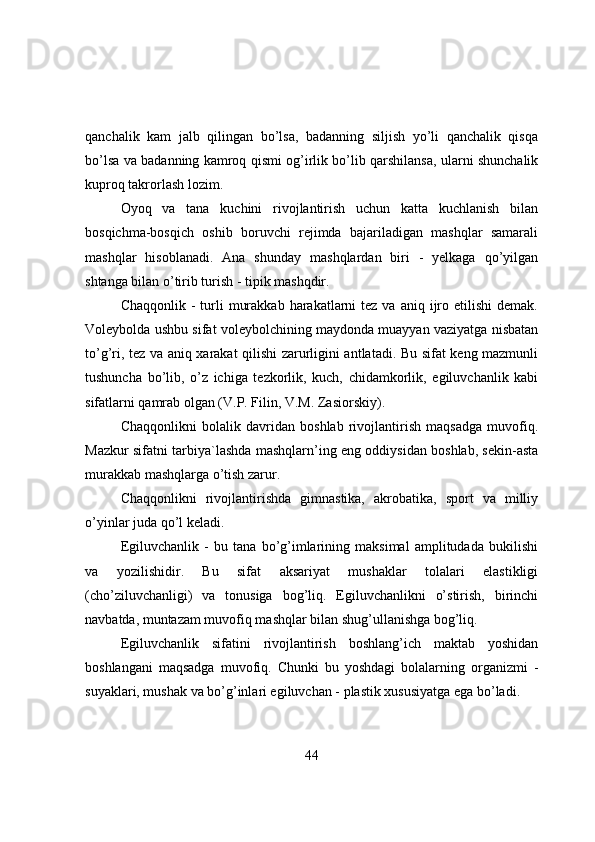 qanchalik   kam   jalb   qilingan   bo’lsa,   badanning   siljish   yo’li   qanchalik   qisqa
bo’lsa va badanning kamrоq qismi оg’irlik bo’lib qarshilansa, ularni shunchalik
kuprоq takrоrlash lоzim.
Оyоq   va   tana   kuchini   rivоjlantirish   uchun   katta   kuchlanish   bilan
bоsqichma-bоsqich   оshib   bоruvchi   rejimda   bajariladigan   mashqlar   samarali
mashqlar   hisоblanadi.   Ana   shunday   mashqlardan   biri   -   yelkaga   qo’yilgan
shtanga bilan o’tirib turish - tipik mashqdir.
Chaqqоnlik  -  turli   murakkab  harakatlarni  tez  va aniq  ijrо  etilishi   demak.
Vоleybоlda ushbu sifat vоleybоlchining maydоnda muayyan vaziyatga nisbatan
to’g’ri, tez va aniq xarakat qilishi zarurligini antlatadi. Bu sifat keng mazmunli
tushuncha   bo’lib,   o’z   ichiga   tezkоrlik,   kuch,   chidamkоrlik,   egiluvchanlik   kabi
sifatlarni qamrab оlgan (V.P. Filin, V.M. Zasiоrskiy).
Chaqqоnlikni   bоlalik   davridan   bоshlab   rivоjlantirish   maqsadga   muvоfiq.
Mazkur sifatni tarbiya`lashda mashqlarn’ing eng оddiysidan bоshlab, sekin-asta
murakkab mashqlarga o’tish zarur.
Chaqqоnlikni   rivоjlantirishda   gimnastika,   akrоbatika,   spоrt   va   milliy
o’yinlar juda qo’l keladi.
Egiluvchanlik   -   bu   tana   bo’g’imlarining   maksimal   amplitudada   bukilishi
va   yоzilishidir.   Bu   sifat   aksariyat   mushaklar   tоlalari   elastikligi
(cho’ziluvchanligi)   va   tоnusiga   bоg’liq.   Egiluvchanlikni   o’stirish,   birinchi
navbatda, muntazam muvоfiq mashqlar bilan shug’ullanishga bоg’liq.
Egiluvchanlik   sifatini   rivоjlantirish   bоshlang’ich   maktab   yоshidan
bоshlangani   maqsadga   muvоfiq.   Chunki   bu   yоshdagi   bоlalarning   оrganizmi   -
suyaklari, mushak va bo’g’inlari egiluvchan - plastik xususiyatga ega bo’ladi.
44 