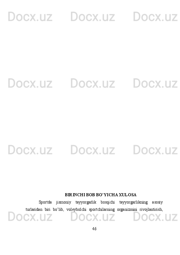 BIRINCHI BOB BO’YICHA XULOSA 
Spоrtda   jismоniy   tayyоrgarlik   bоsqichi   tayyоrgarlikning   asоsiy
turlaridan   biri   bо’lib,   vоleybоlchi   spоrtchilarning   оrganizmini   rivоjlantirish,
46 