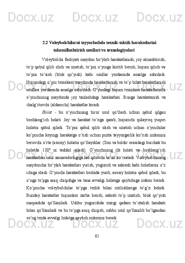 2.2 Voleybolchilarni tayyorlashda texnik-taktik harakatlarini
takomillashtirish usullari va texnologiyalari
Voleybolchi faoliyati maydon bo’ylab harakatlanish, joy almashtirish,
to’p qabul qilib   olish va uzatish, to’pni o’yinga kiritib berish, hujum qilish va
to’pni   to’sish   (blok   qo’yish)   kabi   usullar   yordamida   amalga   oshriladi.
Hujumdagi   o’yin   texnikasi   maydonda   harakatlanish va to’p bilan harakatlanish
usullari yordamida amalga oshiriladi. O’yindagi   hujum texnikasi harakatlanishi
o’yinchining   maydonda   joy   tanlashdagi   harakatlari.   Bunga   harakatanish   va
chalg’ituvchi   (aldamchi)   harakatlar kiradi.
Holat   -   bu   o’yinchining   biror   usul   qo’llash   uchun   qabul   qilgan
boshlang’ich   holati.   Joy   va   harakat   to’riga   qarab,   hujumchi   qulayroq   yuqori
holatni   qabul   qiladi.   To’pni   qabul   qilib   olish   va   uzatish   uchun   o’yinchilar
ko’pincha   keyingi   harakatga   o’tish   uchun   puxta   tayyorgarlik ko’rish  imkonini
beruvchi o’rta (asosiy) holatni qo’llaydilar. (Son va boldir   orasidagi burchak bu
holatda   130°   ni   tashkil   qiladi).   O’yinchining   ilk   holati   va   boshlang’ich
harakatlari usul samaradorligiga hal qiluvchi ta’sir ko’rsatadi. Voleybolchining
maydoncha   bo’ylab harakatlari yurish, yugurish va sakrash kabi holatlarini o’z
ichiga oladi. O’yinchi   harakatlari boshida yurib, asosiy holatni qabul qiladi, bu
o’nga to’pga aniq chiqishga va   tana avvalgi holatiga qaytishiga imkon beradi.
Ko’pincha   voleybolchilar   to’pga   tezlik   bilan   intilishlariga   to’g’ri   keladi.
Bunday   harakatlar   hujumkor   zarba   berish,   sakrab   to’p   uzatish,   blok   qo’yish
maqsadida   qo’llaniladi.   Ushbu   yugurishda   oxirgi   qadam   to’xtalish   harakati
bilan qo’llaniladi va bu to’pga aniq chiqish, ushbu usul qo’llanilib bo’lgandan
so’ng tezda   avvalgi   holatga   qaytish   imkonini beradi.
61 