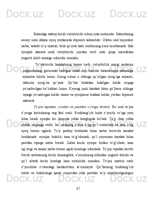Balandga sakray bilish voleybolchi uchun juda muhimdir. Sakrashning
asosiy usuli   ikkala   oyoq   yordamida   depsinib   sakrashdir.   Ushbu   usul   hujumkor
zarba,   sakrab   to’p   uzatish,   blok   qo’yish   kabi   usullarning   asosi   hisoblanadi.   Ikki
oyoqlab   sakrash   usuli   voleybolchi   joyidan   turib   yoki   qisqa   masofadan
yugurib   kelib   amalga   oshirishi   mumkin.
To’xtatuvchi   harakatning   bajara   turib,   voleybolchi   oxirgi   qadamni
yugurishining   gorizontal   tezligini   tikka   iloji   boricha   balandroqqa   sakrashga
aylantira   bilishi   lozim.   Uning   uchun   u   oldinga   qo’yilgan   oyog’iga   suyanib,
ikkinchi   oyog’ini   qo’yadi.   Qo’llar   bilakdan   bukilgan   holda   orqaga
yo’naltirilgan   bo’lishlari   lozim.   Keyingi   jonli   harakat   bilan   qo’llarni   oldinga
tepaga   yo’naltirgan   holda,   tanasi   va   oyoqlarini   bukkan   holda,   yerdan   depsinib
sakraydi.
To’pni   tepadan,   yondan   va   pastdan   o’yinga   kiritish.   Bu   usul   to’pni
o’yinga   kiritishning   eng   faol   usuli.   Boshlang’ich   holat   o’yinchi   to’rga   yoni
bilan   turadi   oyoqlar   bir   chiziqda   yelka   kengligida   bo’ladi.   To’p   chap   yelka
oldida   yuqoriga   otilib,   bir   vaqtning   o’zida   o’ng   qo’l   tushiriladi   va   tana   o’ng
oyoq   tomon   egiladi.   To’p   pastlay   boshlashi   bilan   zarba   beruvchi   harakat
boshlanadi:   oyoqlar   bukilib,   tana   to’g’rilanadi,   qo’l   yoysimon   harakat   bilan
pastdan   tepaga   zarba   beradi.   Zarba   kuchi   oyoqni   birdan   to’g’rilash,   tana
og’irligi va tanani zarba tomon egish hisobiga oshiriladi. To’pni tepadan kiritib
berish   zarbasining kuchi shuningdek, o’yinchining oldindan yugurib kelishi va
qo’l   siltash   kuchi   hisobga   ham   oshirilishi   mumkin.   To’pni   uzatish   usuli
o’yinchilar   o’rtasidagi   hamkorlikni   ta’minlaydi.   Qo’llarning   boshlang’ich
holati   va   bukilishiga   qarab   yuqoridan   yoki   pastdan   to’p   uzatilayotganligini
62 