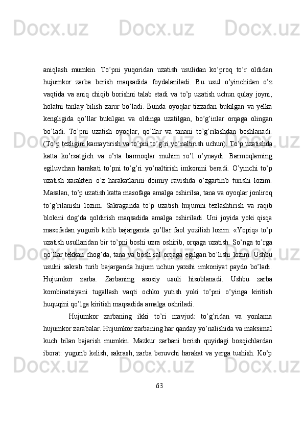 aniqlash   mumkin.   To’pni   yuqoridan   uzatish   usulidan   ko’proq   to’r   oldidan
hujumkor   zarba   berish   maqsadida   foydalaniladi.   Bu   usul   o’yinchidan   o’z
vaqtida   va   aniq   chiqib   borishni   talab   etadi   va   to’p   uzatish   uchun   qulay   joyni,
holatni   tanlay   bilish   zarur   bo’ladi.   Bunda   oyoqlar   tizzadan   bukilgan   va   yelka
kengligida   qo’llar   bukilgan   va   oldinga   uzatilgan,   bo’g’inlar   orqaga   olingan
bo’ladi.   To’pni   uzatish   oyoqlar,   qo’llar   va   tanani   to’g’rilashdan   boshlanadi.
(To’p tezligini kamaytirish va to’pni to’g’ri yo’naltirish   uchun).   To’p   uzatishda
katta   ko’rsatgich   va   o’rta   barmoqlar   muhim   ro’l   o’ynaydi.   Barmoqlarning
egiluvchan   harakati   to’pni   to’g’ri   yo’naltirish   imkonini   beradi.   O’yinchi   to’p
uzatish   xarakteri   o’z   harakatlarini   doimiy   ravishda   o’zgartirib   turishi   lozim.
Masalan, to’p   uzatish   katta   masofaga   amalga   oshirilsa,   tana   va   oyoqlar   jonliroq
to’g’rilanishi   lozim.   Sakraganda   to’p   uzatish   hujumni   tezlashtirish   va   raqib
blokini   dog’da   qoldirish   maqsadida   amalga   oshiriladi.   Uni   joyida   yoki   qisqa
masofadan yugurib kelib bajarganda qo’llar  faol   yozilish   lozim.   «Yopiq»   to’p
uzatish   usullaridan   bir   to’pni   boshi   uzra   oshirib,   orqaga   uzatish. So’nga to’rga
qo’llar tekkan chog’da, tana va bosh sal  orqaga egilgan bo’lishi   lozim. Ushbu
usulni   sakrab   turib   bajarganda   hujum   uchun   yaxshi   imkoniyat   paydo   bo’ladi.
Hujumkor   zarba.   Zarbaning   asosiy   usuli   hisoblanadi.   Ushbu   zarba
kombinatsiyani   tugallash   vaqti   ochko   yutish   yoki   to’pni   o’yinga   kiritish
huquqini qo’lga kiritish maqsadida   amalga   oshriladi.
Hujumkor   zarbaning   ikki   to’ri   mavjud:   to’g’ridan   va   yonlama
hujumkor zarabalar.   Hujumkor zarbaning har qanday yo’nalishida va maksimal
kuch   bilan   bajarish   mumkin.   Mazkur   zarbani   berish   quyidagi   bosqichlardan
iborat:   yugurib   kelish,   sakrash,   zarba   beruvchi harakat  va yerga tushish. Ko’p
63 