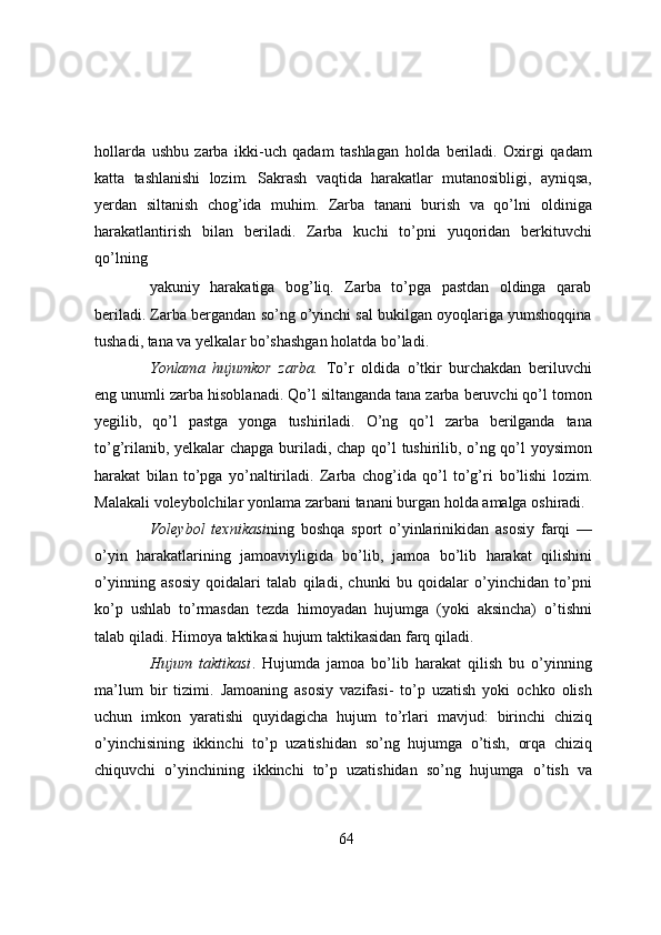 hollarda   ushbu   zarba   ikki-uch   qadam   tashlagan   holda   beriladi.   Oxirgi   qadam
katta   tashlanishi   lozim.   Sakrash   vaqtida   harakatlar   mutanosibligi,   ayniqsa,
yerdan   siltanish   chog’ida   muhim.   Zarba   tanani   burish   va   qo’lni   oldiniga
harakatlantirish   bilan   beriladi.   Zarba   kuchi   to’pni   yuqoridan   berkituvchi
qo’lning
yakuniy   harakatiga   bog’liq.   Zarba   to’pga   pastdan   oldinga   qarab
beriladi. Zarba bergandan   so’ng o’yinchi sal bukilgan oyoqlariga yumshoqqina
tushadi, tana va yelkalar bo’shashgan   holatda   bo’ladi.
Yonlama   hujumkor   zarba.   To’r   oldida   o’tkir   burchakdan   beriluvchi
eng unumli zarba   hisoblanadi. Qo’l siltanganda tana zarba beruvchi qo’l tomon
yegilib,   qo’l   pastga   yonga   tushiriladi.   O’ng   qo’l   zarba   berilganda   tana
to’g’rilanib, yelkalar chapga buriladi, chap qo’l   tushirilib, o’ng qo’l yoysimon
harakat   bilan   to’pga   yo’naltiriladi.   Zarba   chog’ida   qo’l   to’g’ri   bo’lishi   lozim.
Malakali   voleybolchilar   yonlama   zarbani   tanani   burgan   holda   amalga   oshiradi.
Voleybol   texnikasi ning   boshqa   sport   o’yinlarinikidan   asosiy   farqi   —
o’yin   harakatlarining   jamoaviyligida   bo’lib,   jamoa   bo’lib   harakat   qilishini
o’yinning   asosiy   qoidalari   talab   qiladi,   chunki   bu   qoidalar   o’yinchidan   to’pni
ko’p   ushlab   to’rmasdan   tezda   himoyadan   hujumga   (yoki   aksincha)   o’tishni
talab   qiladi.   Himoya   taktikasi   hujum   taktikasidan   farq   qiladi.
Hujum   taktikasi .   Hujumda   jamoa   bo’lib   harakat   qilish   bu   o’yinning
ma’lum   bir   tizimi.   Jamoaning   asosiy   vazifasi-   to’p   uzatish   yoki   ochko   olish
uchun   imkon   yaratishi   quyidagicha   hujum   to’rlari   mavjud:   birinchi   chiziq
o’yinchisining   ikkinchi   to’p   uzatishidan   so’ng   hujumga   o’tish,   orqa   chiziq
chiquvchi   o’yinchining   ikkinchi   to’p   uzatishidan   so’ng   hujumga   o’tish   va
64 