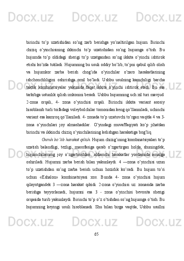birinchi   to’p   uzatishidan   so’ng   zarb   berishga   yo’naltirilgan   hujum.   Birinchi
chiziq   o’yinchisining   ikkinchi   to’p   uzatishidan   so’ng   hujumga   o’tish.   Bu
hujumda   to’p   oldidagi   sherigi   to’p   uzatgandan   so’ng   ikkita   o’yinchi   ishtirok
etishi ko’zda tutiladi. Hujumning bu   usuli oddiy bo’lib, to’pni qabul qilib olish
va   hujumkor   zarba   berish   chog’ida   o’yinchilar   o’zaro   harakatlarining
ishchonchliligini   oshirishga   omil   bo’ladi.   Ushbu   usulning   kamchiligi   barcha
taktik   kombinatsiyalar   yakunida   faqat   ikkita   o’yinchi   ishtirok   etadi.   Bu   esa
tarkibga   ustunlik qilish imkonini beradi. Ushbu hujumning uch xil turi mavjud:
2-zona   orqali,   4-   zona   o’yinchisi   orqali.   Birinchi   ikkita   variant   asosiy
hisoblanib turli toifadagi voleybolchilar   tomonidan keng qo’llanniladi, uchinchi
variant esa kamroq qo’llaniladi. 4- zonada to’p   uzatuvchi   to’rgan   vaqtda   4   va   3-
zona   o’yinchilari   joy   almashadilar.   O’yindagi   muvaffaqiyati   ko’p   jihatdan
birinchi va ikkinchi chiziq o’yinchilarining kelishgan harakatiga   bog’liq.
Guruh   bo’lib   harakat   qilish .   Hujum   chizig’ining   kombinatsiyalari   to’p
uzatish   balandligi,   tezligi,   masofasiga   qarab   o’zgartirgan   holda,   shuningdek,
hujumchilarning   joy   o’zgartirishlari,   aldamchi   harakatlar   yordamida   amalga
oshiriladi.   Hujumni   zarba   berish   bilan   yakunlaydi.   4   —zona   o’yinchisi   uzun
to’p   uzatishdan   so’ng   zarba   berish   uchun   hozirlik   ko’radi.   Bu   hujum   to’ri
uchun   «Eshalon»   kombinatsiyasi   xos.   Bunda   4-   zona   o’yinchisi   hujum
qilayotgandek   3   —zona   harakat   qikidi.   2-zona   o’yinchisi   uz   xonasida   zarba
berishga   tayyorlanadi,   hujumni   esa   3   -   zona   o’yinchisi   bevosita   sherigi
orqasida   turib yakunlaydi. Birinchi to’p o’z o’tishdan so’ng hujumga o’tish. Bu
hujumning   keyingi   usuli   hisoblanadi.   Shu   bilan   birga   vaqtda,   Ushbu   usullni
65 