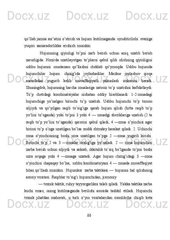 qo’llab jamoa sur’atini o’stirish va   hujum   kutilmaganda   uyushtirilishi   evaziga
yuqori   samaradorlikka   erishish   mumkin.
Hujumning   qiyinligi   to’pni   zarb   berish   uchun   aniq   uzatib   berish
zarurligida.   Hozirda   uzatilayotgan   to’plarni   qabul   qilib   olishning   qiyinligini
ushbu   hujumni   muntazam   qo’llashni   cheklab   qo’ymoqda.   Ushbu   hujumda
hujumchilar   hujum   chizig’ida   joylashadilar.   Mazkur   joylashuv   qisqa
masofadan   yugurib   kelib   muvaffaqiyatli   yakunlash   imkonini   beradi.
Shuningdek,   hujumning   barcha   zonalariga   xatosiz   to’p   uzatishni   kafolatlaydi.
To’p   chetidagi   kombinatsiyalar   nisbatan   oddiy   hisoblanadi:   1-2-zonadagi
hujumchiga   yo’nalgan   birinchi   to’p   uzatish.   Ushbu   hujumchi   to’p   tomon
siljiydi   va   qo’yilgan   raqib   to’sig’iga   qarab   hujum   qilish   (bitta   raqib   to’p
yo’lini   to’sganda)   yoki   to’pni   3   yoki   4   —   zonadgi   sheriklariga   uzatish   (2   ta
raqib   to’p   yo’lini   to’sganda)   qarorini   qabul   qiladi,   4   —zona   o’yinchisi   agar
birinsi  to’p o’nga uzatilgan bo’lsa xuddi shtmday harakat   qiladi. 2. Uchinchi
zona   o’yinchisining   boshi   uzra   uzatilgan   to’pga   2   —zona   yugirib   kirishi.
Birinchi   to’p   2   va   3   —zonalar   oralig’iga   yo’naladi.   2   —   zona   hujumchisi
zarba   berish   uchun   siljiydi   va   sakrab,   ikkitalik   to’siq   bo’lganda   to’pni   boshi
uzra   orqaga   yoki   4   —zonaga   uzatadi.   Agar   hujum   chizig’idagi   3   —zona
o’yinchisi   chapaqay   bo’lsa,   ushbu   kombinatsiyani   4   —   zonada   muvaffaqiyat
bilan   qo’llash   mumkin.   Hujumkor   zarba   taktikasi   —   hujumni   hal   qilishning
asosiy   vositasi.   Raqiblar   to’sig’i   hujumchidan,   jismoniy
— texnik taktik, ruhiy tayyorgarlikni talab qiladi. Yakka taktika zarba
kuchi   emas,   uning   kutilmaganda   berilishi   asosida   tashkil   etiladi.   Hujumchi
texnik   jihatdan   mahorati,   u   turli   o’уin   vositalaridan   osonlikcha   chiqib   keta
66 
