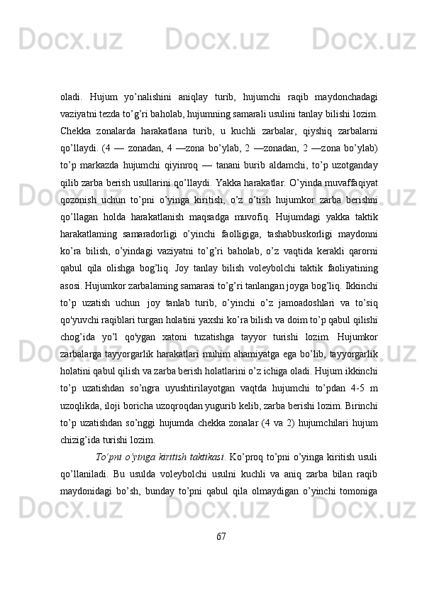 oladi.   Hujum   yo’nalishini   aniqlay   turib,   hujumchi   raqib   maydonchadagi
vaziyatni tezda to’g’ri baholab, hujumning samarali usulini tanlay   bilishi lozim.
Chekka   zonalarda   harakatlana   turib,   u   kuchli   zarbalar,   qiyshiq   zarbalarni
qo’llaydi.   (4   —   zonadan,   4   —zona   bo’ylab,   2   —zonadan,   2   —zona   bo’ylab)
to’p   markazda   hujumchi   qiyinroq   —   tanani   burib   aldamchi,   to’p   uzotganday
qilib zarba berish usullarini   qo’llaydi. Yakka harakatlar. O’yinda muvaffaqiyat
qozonish   uchun   to’pni   o’yinga   kiritish,   o’z   o’tish   hujumkor   zarba   berishni
qo’llagan   holda   harakatlanish   maqsadga   muvofiq.   Hujumdagi   yakka   taktik
harakatlaming   samaradorligi   o’yinchi   faolligiga,   tashabbuskorligi   maydonni
ko’ra   bilish,   o’yindagi   vaziyatni   to’g’ri   baholab,   o’z   vaqtida   kerakli   qarorni
qabul   qila   olishga   bog’liq.   Joy   tanlay   bilish   voleybolchi   taktik   faoliyatining
asosi.   Hujumkor   zarbalaming   samarasi   to’g’ri   tanlangan   joyga   bog’liq.   Ikkinchi
to’p   uzatish   uchun   joy   tanlab   turib,   o’yinchi   o’z   jamoadoshlari   va   to’siq
qo'yuvchi raqiblari turgan holatini yaxshi   ko’ra bilish va doim to’p qabul qilishi
chog’ida   yo’l   qo'ygan   xatoni   tuzatishga   tayyor   turishi   lozim.   Hujumkor
zarbalarga   tayyorgarlik   harakatlari   muhim   ahamiyatga   ega   bo’lib,   tayyorgarlik
holatini qabul qilish va zarba berish holatlarini o’z ichiga oladi. Hujum ikkinchi
to’p   uzatishdan   so’ngra   uyushtirilayotgan   vaqtda   hujumchi   to’pdan   4-5   m
uzoqlikda, iloji   boricha uzoqroqdan yugurib kelib, zarba berishi lozim. Birinchi
to’p  uzatishdan  so’nggi   hujumda   chekka   zonalar  (4   va   2)   hujumchilari   hujum
chizig’ida   turishi   lozim.
To’pni o’yinga kiritish taktikasi . Ko’proq to’pni o’yinga kiritish usuli
qo’llaniladi.   Bu   usulda   voleybolchi   usulni   kuchli   va   aniq   zarba   bilan   raqib
maydonidagi   bo’sh,   bunday   to’pni   qabul   qila   olmaydigan   o’yinchi   tomoniga
67 