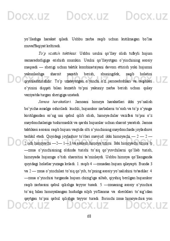 yo’llashga   harakat   qiladi.   Ushbu   zarba   raqib   uchun   kutilmagan   bo’lsa
muvaffaqiyat   keltiradi.
To’p   uzatish   taktikasi :   Ushbu   usulni   qo’llay   olish   tufayli   hujum
samaradorligiga   erishish   mumkin.   Usulni   qo’llayotgan   o’yinchining   asosiy
maqsadi   —   sherigi   uchun   taktik   kombinatsiyani   davom   ettirish   yoki   hujumni
yakunlashga   sharoit   yaratib   berish,   shuningdek,   raqib   holatini
qiyinlashtirishdir.   To’p   uzatayotgan   o’yinchi   o’z   jamoadoshlari   va   raqiblari
o’yinini   diqqati   bilan   kuzatib   to’pni   yakuniy   zarba   berish   uchun   qulay
vaziyatda   turgan   sherigiga   uzatadi.
Jamoa   harakatlari .   Jamoani   himoya   harakatlari   ikki   yo’nalish
bo’yicha   amalga   oshiriladi: kuchli, hujumkor zarbalarni to’sish va to’p o’yinga
kiritilgandan   so’ng   uni   qabul   qilib   olish,   himoyachilar   vazifasi   to’pni   o’z
maydonchalariga   tushirmaslik   va   qarshi   hujumlar   uchun   sharoit   yaratish.   Jamoa
taktikasi   asosini   raqib   hujum   vaqtida   olti   o’yinchining maydonchada joylashuvi
tashkil etadi. Quyidagi joylashuv to’rlari mavjud: ikki   himoyachi   —   2   —   2   —
2   uch   himoyachi   —2—   1—3   va   aralash   himoya   tizimi.   Ikki   himoyachi tizimi   b
—zona   o’yinchisining   oldinda   turishi   to’siq   qo’yuvchilarni   qo’llab   turish,
himoyada   hujumga   o’tish   sharoitini   ta’minlaydi.   Ushbu   himoya   qo’llanganda
quyidagi holatlar yuzaga keladi. 1. raqib 4 —zonadan hujum qilayapti. Bunda 3
va 2 —   zona o’yinchilari to’siq qo’yib, to’pning asosiy yo’nalishini to'sadilar. 4
—zona o’yinchisi   turganda hujum chizig'iga siltab, qiyshiq berilgan hujumkor
raqib   zarbasini   qabul   qilishga   tayyor   turadi.   5   —zonaning   asosiy   o’yinchisi
to’siq   bilan   himoyalangan   hududga   siljib   yo'llanma   va   sheriklari   to’sig’idan
qaytgan   to’pni   qabul   qilishga   tayyor   turadi.   Birinchi   zona   himoyachisi   yon
68 