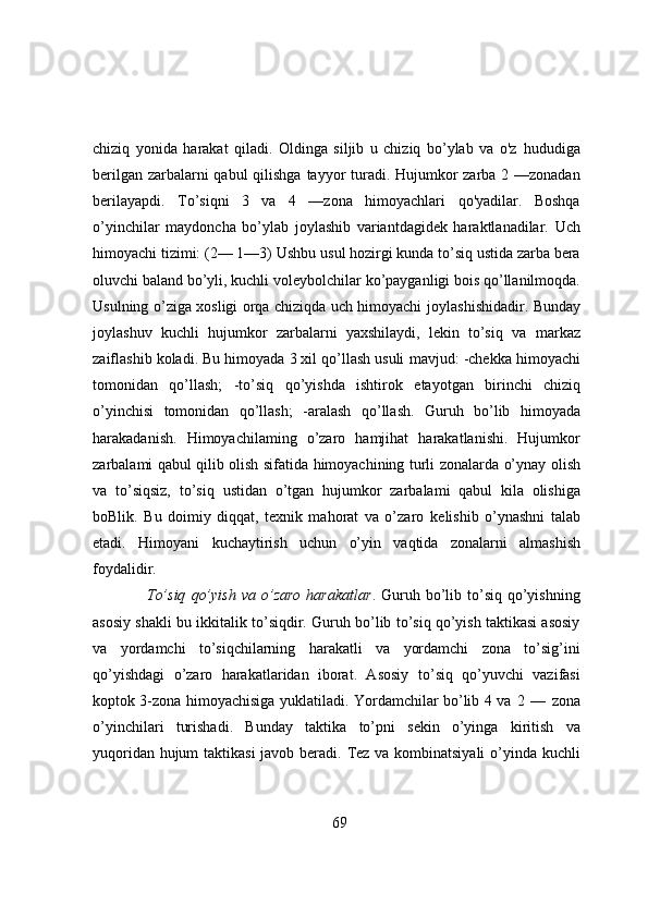 chiziq   yonida   harakat   qiladi.   Oldinga   siljib   u   chiziq   bo’ylab   va   o'z   hududiga
berilgan zarbalarni  qabul  qilishga tayyor  turadi. Hujumkor  zarba 2 —zonadan
berilayapdi.   To’siqni   3   va   4   —zona   himoyachlari   qo'yadilar.   Boshqa
o’yinchilar   maydoncha   bo’ylab   joylashib   variantdagidek   haraktlanadilar.   Uch
himoyachi tizimi: (2— 1—3) Ushbu   usul hozirgi kunda to’siq ustida zarba bera
oluvchi baland bo’yli, kuchli voleybolchilar   ko’payganligi bois qo’llanilmoqda.
Usulning o’ziga xosligi orqa chiziqda uch himoyachi   joylashishidadir. Bunday
joylashuv   kuchli   hujumkor   zarbalarni   yaxshilaydi,   lekin   to’siq   va   markaz
zaiflashib   koladi. Bu   himoyada   3 xil qo’llash usuli   mavjud:   -chekka   himoyachi
tomonidan   qo’llash;   -to’siq   qo’yishda   ishtirok   etayotgan   birinchi   chiziq
o’yinchisi   tomonidan   qo’llash;   -aralash   qo’llash.   Guruh   bo’lib   himoyada
harakadanish.   Himoyachilaming   o’zaro   hamjihat   harakatlanishi.   Hujumkor
zarbalami qabul qilib olish   sifatida   himoyachining   turli   zonalarda   o’ynay   olish
va   to’siqsiz,   to’siq   ustidan   o’tgan   hujumkor   zarbalami   qabul   kila   olishiga
boBlik.   Bu   doimiy   diqqat,   texnik   mahorat   va   o’zaro   kelishib   o’ynashni   talab
etadi.   Himoyani   kuchaytirish   uchun   o’yin   vaqtida   zonalarni   almashish
foydalidir.
To’siq   qo’yish   va  o’zaro   harakatlar .  Guruh  bo’lib  to’siq   qo’yishning
asosiy shakli bu   ikkitalik to’siqdir. Guruh bo’lib to’siq qo’yish taktikasi asosiy
va   yordamchi   to’siqchilarning   harakatli   va   yordamchi   zona   to’sig’ini
qo’yishdagi   o’zaro   harakatlaridan   iborat.   Asosiy   to’siq   qo’yuvchi   vazifasi
koptok 3-zona himoyachisiga yuklatiladi. Yordamchilar bo’lib 4 va   2   —   zona
o’yinchilari   turishadi.   Bunday   taktika   to’pni   sekin   o’yinga   kiritish   va
yuqoridan hujum   taktikasi   javob   beradi.   Tez   va   kombinatsiyali   o’yinda   kuchli
69 