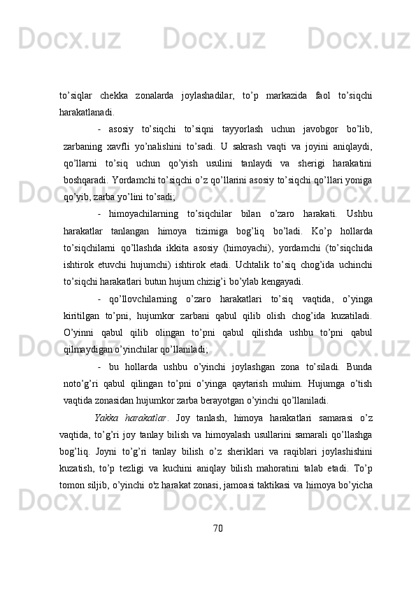 to’siqlar   chekka   zonalarda   joylashadilar,   to’p   markazida   faol   to’siqchi
harakatlanadi.
- asosiy   to’siqchi   to’siqni   tayyorlash   uchun   javobgor   bo’lib,
zarbaning   xavfli   yo’nalishini   to’sadi.   U   sakrash   vaqti   va   joyini   aniqlaydi,
qo’llarni   to’siq   uchun   qo’yish   usulini   tanlaydi   va   sherigi   harakatini
boshqaradi. Yordamchi to’siqchi o’z qo’llarini asosiy   to’siqchi   qo’llari yoniga
qo’yib,   zarba   yo’lini   to’sadi;
- himoyachilarning   to’siqchilar   bilan   o’zaro   harakati.   Ushbu
harakatlar   tanlangan   himoya   tizimiga   bog’liq   bo’ladi.   Ko’p   hollarda
to’siqchilarni   qo’llashda   ikkita   asosiy   (himoyachi),   yordamchi   (to’siqchida
ishtirok   etuvchi   hujumchi)   ishtirok   etadi.   Uchtalik   to’siq   chog’ida   uchinchi
to’siqchi   harakatlari   butun   hujum   chizig’i   bo’ylab   kengayadi.
- qo’llovchilarning   o’zaro   harakatlari   to’siq   vaqtida,   o’yinga
kiritilgan   to’pni,   hujumkor   zarbani   qabul   qilib   olish   chog’ida   kuzatiladi.
O’yinni   qabul   qilib   olingan   to’pni   qabul   qilishda   ushbu   to’pni   qabul
qilmaydigan   o’yinchilar qo’llaniladi;
- bu   hollarda   ushbu   o’yinchi   joylashgan   zona   to’siladi.   Bunda
noto’g’ri   qabul   qilingan   to’pni   o’yinga   qaytarish   muhim.   Hujumga   o’tish
vaqtida   zonasidan   hujumkor   zarba   berayotgan   o’yinchi qo’llaniladi.
Yakka   harakatlar .   Joy   tanlash,   himoya   harakatlari   samarasi   o’z
vaqtida,   to’g’ri   joy   tanlay   bilish   va   himoyalash   usullarini   samarali   qo’llashga
bog’liq.   Joyni   to’g’ri   tanlay   bilish   o’z   sheriklari   va   raqiblari   joylashishini
kuzatish,   to’p   tezligi   va   kuchini   aniqlay   bilish   mahoratini   talab   etadi.   To’p
tomon siljib, o’yinchi o'z harakat zonasi, jamoasi taktikasi va   himoya   bo’yicha
70 