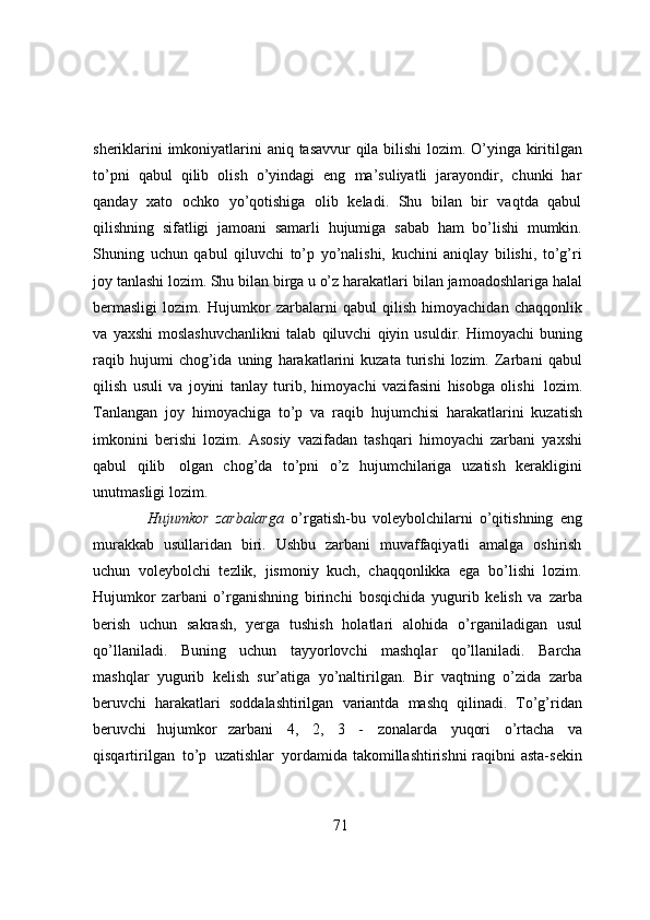 sheriklarini   imkoniyatlarini   aniq   tasavvur   qila   bilishi   lozim.   O’yinga   kiritilgan
to’pni   qabul   qilib   olish   o’yindagi   eng   ma’suliyatli   jarayondir,   chunki   har
qanday   xato   ochko   yo’qotishiga   olib   keladi.   Shu   bilan   bir   vaqtda   qabul
qilishning   sifatligi   jamoani   samarli   hujumiga   sabab   ham   bo’lishi   mumkin.
Shuning   uchun   qabul   qiluvchi   to’p   yo’nalishi,   kuchini   aniqlay   bilishi,   to’g’ri
joy tanlashi lozim. Shu bilan birga u o’z harakatlari   bilan   jamoadoshlariga   halal
bermasligi   lozim.   Hujumkor   zarbalarni   qabul   qilish   himoyachidan   chaqqonlik
va   yaxshi   moslashuvchanlikni   talab   qiluvchi   qiyin   usuldir.   Himoyachi   buning
raqib   hujumi   chog’ida   uning   harakatlarini   kuzata   turishi   lozim.   Zarbani   qabul
qilish   usuli   va   joyini   tanlay   turib,   himoyachi   vazifasini   hisobga   olishi   lozim.
Tanlangan   joy   himoyachiga   to’p   va   raqib   hujumchisi   harakatlarini   kuzatish
imkonini   berishi   lozim.   Asosiy   vazifadan   tashqari   himoyachi   zarbani   yaxshi
qabul   qilib   olgan   chog’da   to’pni   o’z   hujumchilariga   uzatish   kerakligini
unutmasligi   lozim.
Hujumkor   zarbalarga   o’rgatish-bu   voleybolchilarni   o’qitishning   eng
murakkab   usullaridan   biri.   Ushbu   zarbani   muvaffaqiyatli   amalga   oshirish
uchun   voleybolchi   tezlik,   jismoniy   kuch,   chaqqonlikka   ega   bo’lishi   lozim.
Hujumkor   zarbani   o’rganishning   birinchi   bosqichida   yugurib   kelish   va   zarba
berish   uchun   sakrash,   yerga   tushish   holatlari   alohida   o’rganiladigan   usul
qo’llaniladi.   Buning   uchun   tayyorlovchi   mashqlar   qo’llaniladi.   Barcha
mashqlar   yugurib   kelish   sur’atiga   yo’naltirilgan.   Bir   vaqtning   o’zida   zarba
beruvchi   harakatlari   soddalashtirilgan   variantda   mashq   qilinadi.   To’g’ridan
beruvchi   hujumkor   zarbani   4,   2,   3   -   zonalarda   yuqori   o’rtacha   va
qisqartirilgan   to’p   uzatishlar   yordamida takomillashtirishni raqibni asta-sekin
71 