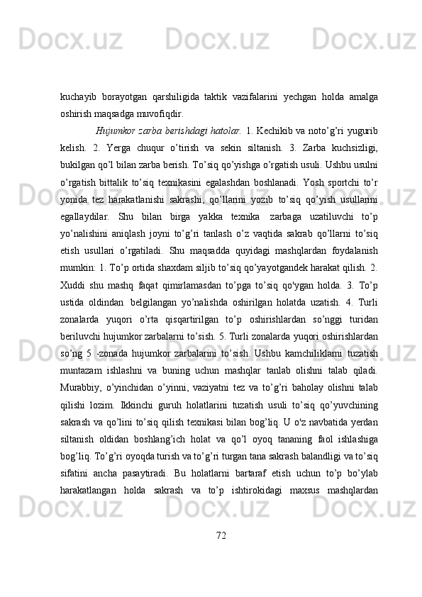 kuchayib   borayotgan   qarshiligida   taktik   vazifalarini   yechgan   holda   amalga
oshirish   maqsadga   muvofiqdir.
Hujumkor zarba berishdagi hatolar.   1. Kechikib va noto’g’ri yugurib
kelish.   2.   Yerga   chuqur   o’tirish   va   sekin   siltanish.   3.   Zarba   kuchsizligi,
bukilgan qo’l bilan zarba berish.   To’siq   qo’yishga   o’rgatish   usuli.   Ushbu   usulni
o’rgatish   bittalik   to’siq   texnikasini   egalashdan   boshlanadi.   Yosh   sportchi   to’r
yonida   tez   harakatlanishi   sakrashi,   qo’llarini   yozib   to’siq   qo’yish   usullarini
egallaydilar.   Shu   bilan   birga   yakka   texnika   zarbaga   uzatiluvchi   to’p
yo’nalishini   aniqlash   joyni   to’g’ri   tanlash   o’z   vaqtida   sakrab   qo’llarni   to’siq
etish   usullari   o’rgatiladi.   Shu   maqsadda   quyidagi   mashqlardan   foydalanish
mumkin: 1.   To’p ortida shaxdam siljib to’siq qo’yayotgandek harakat qilish. 2.
Xuddi   shu   mashq   faqat   qimirlamasdan   to’pga   to’siq   qo'ygan   holda.   3.   To’p
ustida   oldindan   belgilangan   yo’nalishda   oshirilgan   holatda   uzatish.   4.   Turli
zonalarda   yuqori   o’rta   qisqartirilgan   to’p   oshirishlardan   so’nggi   turidan
beriluvchi hujumkor zarbalarni to’sish. 5. Turli zonalarda   yuqori oshirishlardan
so’ng   5   -zonada   hujumkor   zarbalarini   to’sish.   Ushbu   kamchiliklami   tuzatish
muntazam   ishlashni   va   buning   uchun   mashqlar   tanlab   olishni   talab   qiladi.
Murabbiy,   o’yinchidan   o’yinni,   vaziyatni   tez   va   to’g’ri   baholay   olishni   talab
qilishi   lozim.   Ikkinchi   guruh   holatlarini   tuzatish   usuli   to’siq   qo’yuvchining
sakrash va qo’lini to’siq qilish   texnikasi bilan bog’liq. U o'z navbatida yerdan
siltanish   oldidan   boshlang’ich   holat   va   qo’l   oyoq   tananing   faol   ishlashiga
bog’liq. To’g’ri oyoqda turish va to’g’ri turgan tana sakrash   balandligi   va   to’siq
sifatini   ancha   pasaytiradi.   Bu   holatlarni   bartaraf   etish   uchun   to’p   bo’ylab
harakatlangan   holda   sakrash   va   to’p   ishtirokidagi   maxsus   mashqlardan
72 