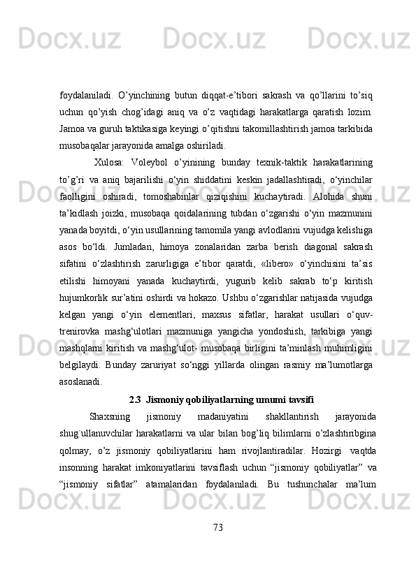 foydalaniladi.   O’yinchining   butun   diqqat-e’tibori   sakrash   va   qo’llarini   to’siq
uchun   qo’yish   chog’idagi   aniq   va   o’z   vaqtidagi   harakatlarga   qaratish   lozim.
Jamoa va guruh taktikasiga   keyingi   o’qitishni   takomillashtirish   jamoa   tarkibida
musobaqalar   jarayonida   amalga   oshiriladi.
Xulosa:   Voleybol   o’yinining   bunday   texnik-taktik   harakatlarining
to’g’ri   va   aniq   bajarilishi   o‘yin   shiddatini   keskin   jadallashtiradi,   o‘yinchilar
faolligini   oshiradi,   tomoshabinlar   qiziqishini   kuchaytiradi.   Alohida   shuni
ta’kidlash   joizki,   musobaqa   qoidalarining   tubdan   o‘zgarishi   o‘yin   mazmunini
yanada   boyitdi,   o‘yin   usullarining   tamomila yangi avlodlarini vujudga kelishiga
asos   bo‘ldi.   Jumladan,   himoya   zonalaridan   zarba   berish   diagonal   sakrash
sifatini   o‘zlashtirish   zarurligiga   e’tibor   qaratdi,   «libero»   o‘yinchisini   ta’sis
etilishi   himoyani   yanada   kuchaytirdi,   yugurib   kelib   sakrab   to‘p   kiritish
hujumkorlik sur’atini oshirdi va hokazo. Ushbu o‘zgarishlar natijasida vujudga
kelgan   yangi   o‘yin   elementlari,   maxsus   sifatlar,   harakat   usullari   o‘quv-
trenirovka   mashg‘ulotlari   mazmuniga   yangicha   yondoshish,   tarkibiga   yangi
mashqlarni   kiritish   va   mashg‘ulot-   musobaqa   birligini   ta’minlash   muhimligini
belgilaydi.   Bunday   zaruriyat   so‘nggi   yillarda   olingan   rasmiy   ma’lumotlarga
asoslanadi.
2.3  Jismоniy   qоbiliyatlarning   umumi   tavsifi
Shaxsning   jismоniy   madaniyatini   shakllantirish   jarayоnida
shug`ullanuvchilar   harakatlarni   va ular   bilan   bоg’liq   bilimlarni   о’zlashtiribgina
qоlmay,   о’z   jismоniy   qоbiliyatlarini   ham   rivоjlantiradilar.   Hоzirgi   vaqtda
insоnning   harakat   imkоniyatlarini   tavsiflash   uchun   “jismоniy   qоbiliyatlar”   va
“jismоniy   sifatlar”   atamalaridan   fоydalaniladi.   Bu   tushunchalar   ma’lum
73 