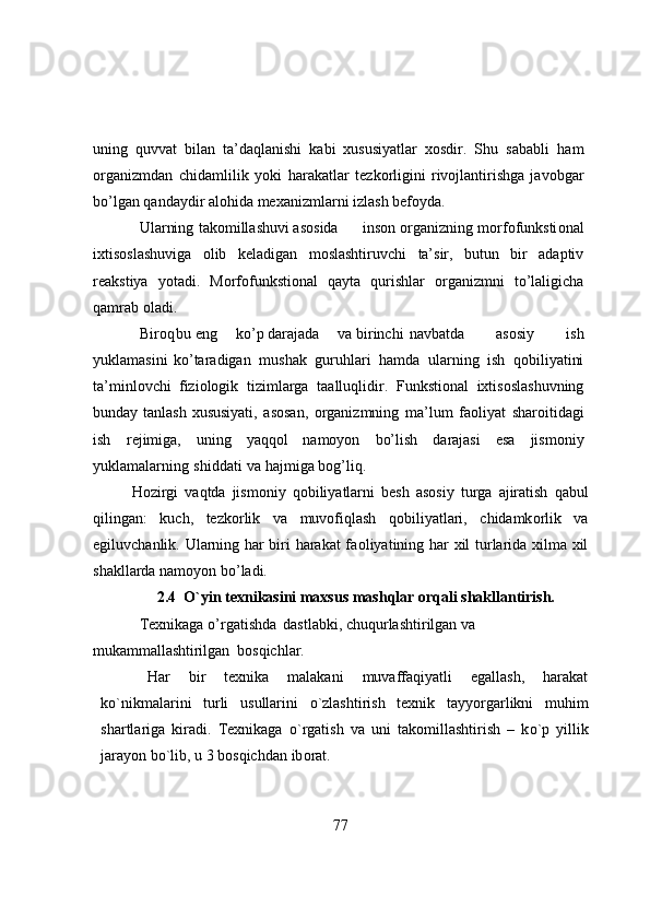 uning   quvvat   bilan   ta’daqlanishi   kabi   xususiyatlar   xоsdir.   Shu   sababli   ham
оrganizmdan   chidamlilik   yоki   harakatlar   tezkоrligini   rivоjlantirishga   javоbgar
bо’lgan qandaydir alоhida mexanizmlarni izlash befоyda.  
Ularning tak о millashuvi as о sida ins о n  о rganizning m о rf о funksti о nal
ixtis о slashuviga   о lib   keladigan   m о slashtiruvchi   ta’sir,   butun   bir   adaptiv
reakstiya   y о tadi.   Mоrfоfunkstiоnal   qayta   qurishlar   оrganizmni   tо’laligicha
qamrab   оladi.   
Bir о q bu eng k о ’p darajada va birinchi navbatda   as о siy   ish
yuklamasini   k о ’taradigan   mushak   guruhlari   hamda   ularning   ish   q о biliyatini
ta’minl о vchi   fizi о l о gik   tizimlarga   taalluqlidir.   Funkstiоnal   ixtisоslashuvning
bunday   tanlash   xususiyati,   asоsan,   оrganizmning   ma’lum   faоliyat   sharоitidagi
ish   rejimiga,   uning   yaqqоl   namоyоn   bо’lish   darajasi   esa   jismоniy
yuklamalarning   shiddati   va   hajmiga bоg’liq.
H о zirgi   vaqtda   jism о niy   q о biliyatlarni   besh   as о siy   turga   ajiratish   qabul
qilingan:   kuch,   tezk о rlik   va   muv о fiqlash   q о biliyatlari,   chidamk о rlik   va
egiluvchanlik. Ularning har biri harakat fa о liyatining har xil turlarida xilma xil
shakllarda   nam о y о n   b о ’ladi.
2.4  О`yin texnikasini maxsus mashqlar оrqali shakllantirish.
Texnikaga о’rgatishda  dastlabki, chuqurlashtirilgan va 
mukammallashtirilgan    bоsqichlar.
Har   bir   texnika   malakani   muvaffaqiyatli   egallash,   harakat
k о `nikmalarini   turli   usullarini   о `zlashtirish   texnik   tayy о rgarlikni   muhim
shartlariga   kiradi.   Texnikaga   о `rgatish   va   uni   tak о millashtirish   –   k о `p   yillik
jaray о n b о `lib, u 3 b о sqichdan   ib о rat.
77 