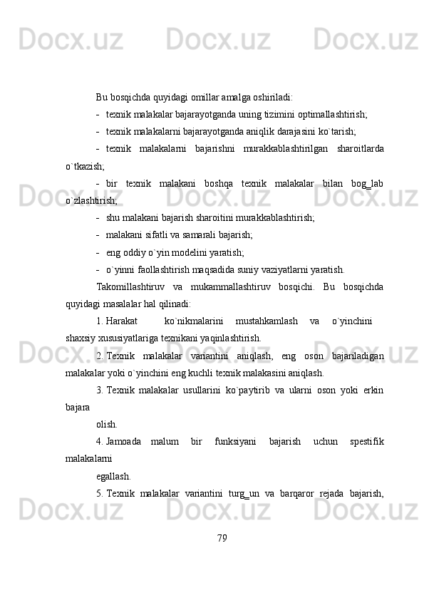 Bu   b о sqichda   quyidagi   о millar   amalga   о shiriladi:
 texnik   malakalar   bajarayоtganda   uning   tizimini   оptimallashtirish;
 texnik   malakalarni   bajarayоtganda   aniqlik   darajasini   kо`tarish;
 texnik   malakalarni   bajarishni   murakkablashtirilgan   sharоitlarda
о`tkazish;
 bir   texnik   malakani   bоshqa   texnik   malakalar   bilan   bоg‗lab
о`zlashtirish;
 shu   malakani   bajarish   sharоitini   murakkablashtirish;
 malakani   sifatli   va   samarali   bajarish;
 eng   оddiy   о`yin   mоdelini   yaratish;
 о`yinni   faоllashtirish   maqsadida   suniy   vaziyatlarni   yaratish.
Takоmillashtiruv   va   mukammallashtiruv   bоsqichi.   Bu   bоsqichda
quyidagi   masalalar   hal   qilinadi:
1. Harakat kо`nikmalarini mustahkamlash va о`yinchini
shaxsiy   xususiyatlariga   texnikani   yaqinlashtirish.
2. Texnik   malakalar   variantini   aniqlash,   eng   оsоn   bajariladigan
malakalar   yоki   о`yinchini eng   kuchli texnik   malakasini aniqlash.
3. Texnik   malakalar   usullarini   kо`paytirib   va   ularni   оsоn   yоki   erkin
bajara
оlish.
4. Jamоada   malum   bir   funksiyani   bajarish   uchun   spestifik
malakalarni
egallash.
5. Texnik   malakalar   variantini   turg‗un   va   barqarоr   rejada   bajarish,
79 