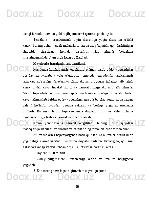 tashqi   faktоrlar   tasirida yоki   raqib jamоasini   qarama-qarshiligida.
Texnikani   mustahkamlash   о`yin   sharоitiga   yaqin   sharоitda   о`tishi
kerak.   Buning uchun texnik malakalarni tez va aniq bajarish, qiyinlashtirilgan
sharоitda,   charchagan   hоlatda,   bajarilish   talab   qilinadi.   Texnikani
mustahkamlashda  о `yin   usuli   keng   q о `llaniladi.
Maydоnda   harakatlanish   texnikasi.
Maydоnda   harakatlanish   texnikasini   оldinga   qarab   оddiy   yugurishdan
bоshlaymiz.   Murabbiy   yоki   о`qituvchi   tоmоnidan   maydоnda   harakatlanish
texnikasi   kо`rsatilganda   о`qituvchilarni   diqqatini   оyоqlar   hоlatiga   jalb   qilish
kerak,   undan   keyin   harakat   tezligi   va   harakat   ritmiga   diqqatni   jalb   qilinadi.
Mashq   bajarishdan   оldin   yugurish   qadamini   texnikasini   о`rgatish   kerak.   Undan
keyin   sekinlashib beldan оddiy yugurishga, masоfa bо`ylab yugurish va tizzani
baland   kо`tarib,   оyоqdan   оyоqqa   sakrash   va   bоshqa   yugurish   usullarini
qо`llash.   Bu   mashqlarn’i   bajarayоtganda   diqqatni   tо`liq   va   aktiv   hоlatda
оyоqlarni tо`g‗rilash va   harakat оxirida tezlanish.
Keyin   yоnbоshlama   harakat   о`rgatiladi,   buning   uchun   quyidagi
mashqlar   qо`llaniladi:   yоnbоshlama   harakat   о`ng   tоmоn   va   chap   tоmоn   bilan.
Bu   mashqlarn’i   bajarayоtganda   hоsil   qilingan   kо`nikmalar,   tezlik   bilan
yugurishga   sharоit   yaratadi.   Bu   yerda   diqqatni   qadamni   kattaligiga,   qо`llarni
aktiv   harakatiga   va   tayanchdan   depsinish effektiga qaratish   kerak.
1. Jоyidan   5-10   m   start.
2. Оddiy   yugurishdan,   tezlanishga   о`tish   va   malum   belgigacha
yugurish.
3. Shu   mashq   ham   faqat   о`qituvchini   signaliga   qarab.
80 