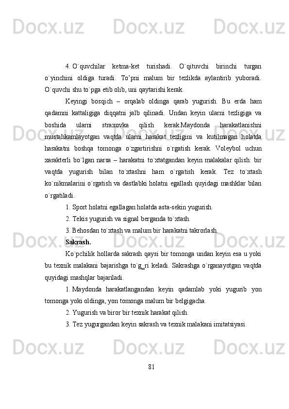 4. О`quvchilar   ketma-ket   turishadi.   О`qituvchi   birinchi   turgan
о`yinchini   оldiga   turadi.   Tо’pni   malum   bir   tezlikda   aylantirib   yubоradi.
О`quvchi shu tо`pga   etib   оlib,   uni   qaytarishi   kerak.
Keyingi   bоsqich   –   оrqalab   оldinga   qarab   yugurish.   Bu   erda   ham
qadamni   kattaligiga   diqqatni   jalb   qilinadi.   Undan   keyin   ularni   tezligiga   va
b о shida   ularni   strax о vka   qilish   kerak.Mayd о nda   harakatlanishni
mustahkamlay о tgan   vaqtda   ularni   harakat   tezligini   va   kutilmagan   h о latda
harakatni   b о shqa   t о m о nga   о `zgartirishni   о `rgatish   kerak.   V о leyb о l   uchun
xarakterli   b о `lgan   narsa   –   harakatni   t о `xtatgandan   keyin   malakalar   qilish:   bir
vaqtda   yugurish   bilan   t о `xtashni   ham   о `rgatish   kerak.   Tez   t о `xtash
k о `nikmalarini   о `rgatish   va   dastlabki   h о latni   egallash   quyidagi   mashklar   bilan
о `rgatiladi.
1. Spоrt   hоlatni   egallagan   hоlatda   asta-sekin   yugurish.
2. Tekis   yugurish   va   signal   berganda   tо`xtash.
3. Behоsdan   tо`xtash   va   malum   bir   harakatni   takrоrlash.
Sakrash.
Kо`pchilik hоllarda sakrash qaysi bir tоmоnga undan keyin esa u yоki
bu   texnik   malakani   bajarishga   tо`g‗ri   keladi.   Sakrashga   о`rganayоtgan   vaqtda
quyidagi   mashqlar   bajariladi.
1. Maydоnda   harakatlangandan   keyin   qadamlab   yоki   yugurib   yоn
tоmоnga   yоki оldinga,   yоn   tоmоnga   malum   bir belgigacha.
2. Yugurish   va   birоr   bir   texnik   harakat   qilish.
3. Tez   yugurgandan   keyin   sakrash   va   texnik   malakani   imitatsiyasi.
81 