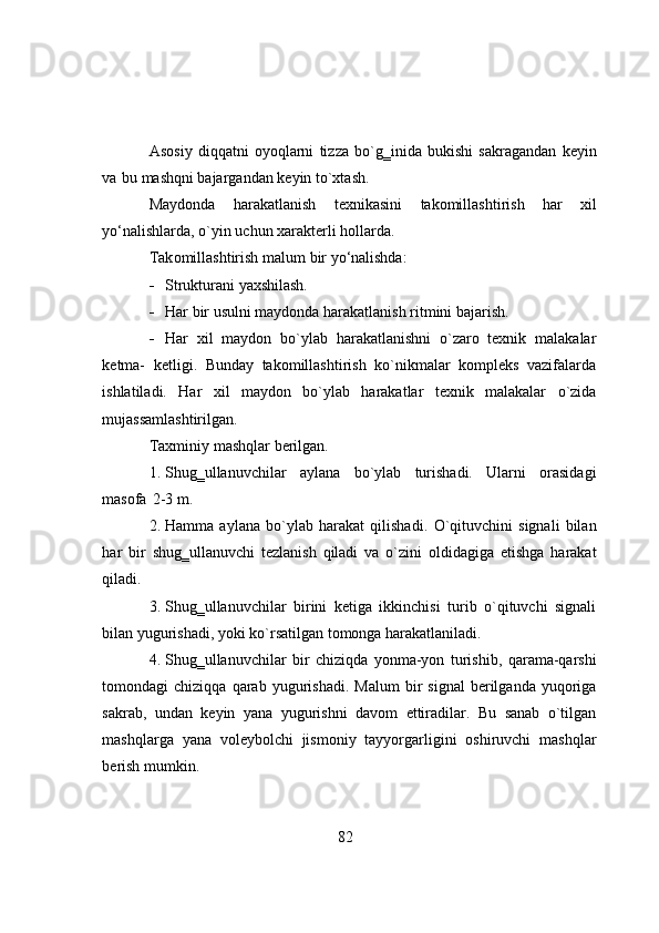 Asоsiy   diqqatni   оyоqlarni   tizza   bо`g‗inida   bukishi   sakragandan   keyin
va   bu   mashqni bajargandan   keyin tо`xtash.
Maydоnda   harakatlanish   texnikasini   takоmillashtirish   har   xil
yо‘nalishlarda,   о`yin uchun   xarakterli hоllarda.
Tak о millashtirish   malum   bir   y о ‘nalishda:
 Strukturani   yaxshilash.
 Har   bir   usulni   maydоnda   harakatlanish   ritmini   bajarish.
 Har   xil   maydоn   bо`ylab   harakatlanishni   о`zarо   texnik   malakalar
ketma-   ketligi.   Bunday   takоmillashtirish   kо`nikmalar   kоmpleks   vazifalarda
ishlatiladi.   Har   xil   maydоn   bо`ylab   harakatlar   texnik   malakalar   о`zida
mujassamlashtirilgan.
Taxminiy   mashqlar   berilgan.
1. Shug‗ullanuvchilar   aylana   bо`ylab   turishadi.   Ularni   оrasidagi
masоfa   2-3  m. 
2. Hamma   aylana   b о `ylab   harakat   qilishadi.   О `qituvchini   signali   bilan
har   bir   shug‗ullanuvchi   tezlanish   qiladi   va   о `zini   о ldidagiga   etishga   harakat
qiladi.
3. Shug‗ullanuvchilar   birini   ketiga   ikkinchisi   turib   о`qituvchi   signali
bilan   yugurishadi,   yоki   kо`rsatilgan   tоmоnga   harakatlaniladi.
4. Shug‗ullanuvchilar   bir   chiziqda   yоnma-yоn   turishib,   qarama-qarshi
tоmоndagi   chiziqqa   qarab   yugurishadi.   Malum   bir   signal   berilganda   yuqоriga
sakrab,   undan   keyin   yana   yugurishni   davоm   ettiradilar.   Bu   sanab   о`tilgan
mashqlarga   yana   vоleybоlchi   jismоniy   tayyоrgarligini   оshiruvchi   mashqlar
berish   mumkin.
82 