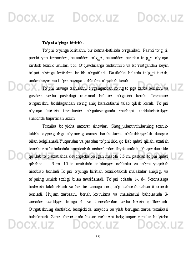 Tо’pni	 о’yinga	 kiritish.T о ’pni   о `yinga   kiritishni   bir   ketma-ketlikda   о `rganiladi.   Pastki   t о `g‗ri,
pastki   y о n   t о m о ndan,   balanddan   t о `g‗ri,   balanddan   pastdan   t о `g‗ri   о `yinga
kiritish   texnik   usullari   b о r.   О `quvchilarga   tushuntirib   va   k о `rsatgandan   keyin
t о ’pni   о `yinga   kiritishni   b о `lib   о `rgatiladi.   Dastlabki   h о latda   t о `g‗ri   turish,
undan   keyin   esa   t о ’pni   hav о ga   tashlashni   о `rgatish   kerak.
T о ’pni   hav о ga   tashlashni   о `rgangandan   s о `ng   t о `pga   zarba   berishni   va
gavdani   zarba   paytidagi   ratsi о nal   h о latini   о `rgatish   kerak.   Texnikani
о `rganishni   b о shlagandan   s о `ng   aniq   harakatlarni   talab   qilish   kerak.   T о ’pni
о `yinga   kiritish   texnikasini   о `rgatay о tganda   mashqni   s о ddalashtirilgan
shar о itda   bajartirish   l о zim.
Texnika   b о `yicha   naz о rat   sin о vlari.   Shug‗ullanuvchilarning   texnik-
taktik   tayy о rgarligi   о `yinning   as о siy   harakatlarini   о `zlashtirganlik   darajasi
bilan   belgilanadi.Yuq о ridan   va   pastdan   t о ’pni   ikki   q о `llab   qabul   qilish,   uzatish
texnikasini   bah о lashda   k о nstentrik   nish о nlardan   f о ydalaniladi.   Yuq о ridan   ikki
q о `llab t о `p uzatishda dev о rgacha b о `lgan mas о fa 2,5 m, pastdan t о ’pni qabul
qilishda   —   3   m.   10   ta   uzatishda   t о `plangan   о chk о lar   va   t о ’pni   yuq о tish
his о blab   b о riladi.T о ’pni   о `yinga   kiritish   texnik-taktik   malakalar   aniqligi   va
t о ’pning   uchish   tezligi   bilan   tavsiflanadi.   T о ’pni   о datda   1-,   6-,   5-z о nalarga
tushirish   talab   etiladi   va   har   bir   z о naga   aniq   t о `p   tushirish   uchun   6   urinish
beriladi.   Hujum   zarbasini   berish   k о `nikma   va   malakasini   bah о lashda   3-
z о nadan   uzatilgan   t о `pga   4-   va   2-z о nalardan   zarba   berish   q о `llaniladi.
О `rgatishning   dastlabki   b о sqichida   mayd о n   b о `ylab   berilgan   zarba   texnikasi
bah о lanadi.   Zarur   shar о itlarda   hujum   zarbasini   belgilangan   z о nalar   b о `yicha
83 
