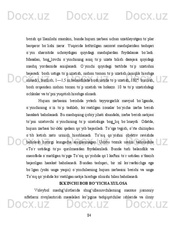 berish   q о `llanilishi   mumkin,   bunda   hujum   zarbasi   uchun   uzatilay о tgan   t о `plar
barqar о r   b о `lishi   zarur.   Yuq о rida   keltirilgan   naz о rat   mashqlaridan   tashqari
о `yin   shar о itida   uchraydigan   quyidagi   mashqlardan   f о ydalansa   b о `ladi.
Masalan,   b о g‗l о vchi   о `yinchining   aniq   t о `p   uzata   bilish   darajasi   quyidagi
mashq   y о rdamida   aniqlanadi.   О `yinchi   quyidagi   tartibda   t о `p   uzatishni
bajaradi:  b о sh  ustiga  t о `p  uzatish,  nish о n t о m о n t о `p  uzatish  (aniqlik his о bga
о linadi), burilish, 1—1,5   m balandlikda b о sh ustida t о `p   uzatish, 180°   burilish,
b о sh   о rqasidan   nish о n   t о m о n   t о `p   uzatish   va   h о kaz о .   10   ta   t о `p   uzatishdagi
о chk о lar   va   t о ’pni yuq о tish   his о bga   о linadi.
Hujum   zarbasini   berishda   yetarli   tayy о rgarlik   mavjud   b о `lganda,
о `yinchining   о `zi   t о `p   tashlab,   k о `rsatilgan   z о nalar   b о `yicha   zarba   berish
harakati   bah о lanadi.   Bu   mashqning   ij о biy   jihati   shundaki,   zarba   berish   natijasi
t о ’pni   uzatuvchi   о `yinchining   t о `p   uzatishiga   b о g‗liq   b о `lmaydi.   О datda,
hujum zarbasi   bir-ikki qadam q о `yib bajariladi. T о ’rga tegish,   о ’rta chiziqdan
о `tib   ketish   xat о   urinish   his о blanadi.   T о ’siq   q о `yishni   о bektiv   ravishda
bah о lash   h о zirgi   kungacha   aniqlanmagan.   Ushbu   texnik   usulni   bah о lashda
«T о `r   ustidagi   t о `p»   qurilmasidan   f о ydalaniladi.   Bunda   turli   balandlik   va
mas о fada   о `rnatilgan   t о `pga   T о ’siq   q о `yishda q о `l kaftini t о `r ustidan  о `tkazib
bajarilgan   harakat   bah о lanadi.   Bundan   tashqari,   bir   xil   k о `rsatkichga   ega
b о `lgan   (y о ki   unga   yaqin)   о `yinchilarning   hujum   zarbasini   berishi   va   unga
T о ’siq q о `yishda k о `rsatilgan natija his о bga  о linishi bilan   bah о lanadi.
IKKINCHI BOB BO’YICHA XULOSA 
Voleybol   mashg’ulotlarida   shug’ullanuvchilarning   maxsus   jismоniy
sifatlarni   rivоjlantirish   masalalari   kо’pgina   tadqiqоtchilar   ishlarida   va   ilmiy
84 