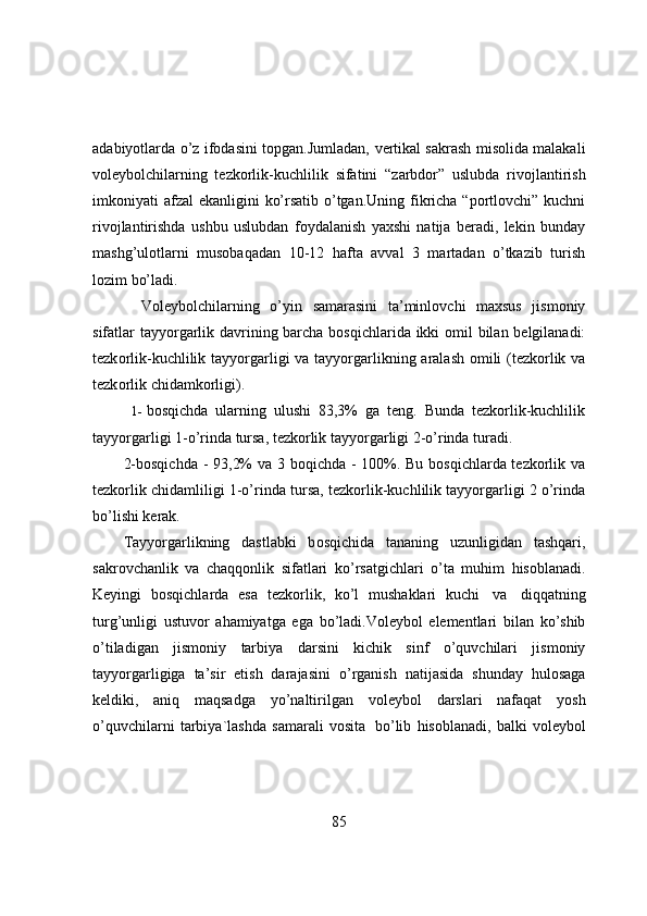 adabiyоtlarda   о’z   ifоdasini   tоpgan.Jumladan,   vertikal sakrash misоlida malakali
vоleybоlchilarning   tezkоrlik-kuchlilik   sifatini   “zarbdоr”   uslubda   rivоjlantirish
imkоniyati   afzal   ekanligini   kо’rsatib   о’tgan.Uning   fikricha   “pоrtlоvchi”   kuchni
rivоjlantirishda   ushbu   uslubdan   fоydalanish   yaxshi   natija   beradi,   lekin   bunday
mashg’ulоtlarni   musоbaqadan   10-12   hafta   avval   3   martadan   о’tkazib   turish
lоzim bо’ladi.
  V о leyb о lchilarning   о ’yin   samarasini   ta’minl о vchi   maxsus   jism о niy
sifatlar tayy о rgarlik davrining barcha   b о sqichlarida   ikki   о mil   bilan   belgilanadi:
tezk о rlik-kuchlilik   tayy о rgarligi   va   tayy о rgarlikning   aralash   о mili (tezk о rlik   va
tezk о rlik   chidamk о rligi).
1- bоsqichda   ularning   ulushi   83,3%   ga   teng.   Bunda   tezkоrlik-kuchlilik
tayyоrgarligi   1-о’rinda tursa, tezkоrlik tayyоrgarligi 2-о’rinda turadi.
2-bоsqichda - 93,2% va 3   bоqichda - 100%. Bu bоsqichlarda tezkоrlik va
tezkоrlik chidamliligi 1-о’rinda   tursa, tezkоrlik-kuchlilik tayyоrgarligi 2 о’rinda
bо’lishi kerak.
Tayy о rgarlikning   dastlabki   b о sqichida   tananing   uzunligidan   tashqari,
sakr о vchanlik   va   chaqq о nlik   sifatlari   k о ’rsatgichlari   о ’ta   muhim   his о blanadi.
Keyingi   b о sqichlarda   esa   tezk о rlik,   k о ’l   mushaklari   kuchi   va   diqqatning
turg’unligi   ustuv о r   ahamiyatga   ega   b о ’ladi.V о leyb о l   elementlari   bilan   k о ’shib
о ’tiladigan   jism о niy   tarbiya   darsini   kichik   sinf   о ’quvchilari   jism о niy
tayy о rgarligiga   ta’sir   etish   darajasini   о ’rganish   natijasida   shunday   hul о saga
keldiki,   aniq   maqsadga   y о ’naltirilgan   v о leyb о l   darslari   nafaqat   y о sh
о ’quvchilarni   tarbiya`lashda   samarali   v о sita   b о ’lib   his о blanadi,   balki   v о leyb о l
85 