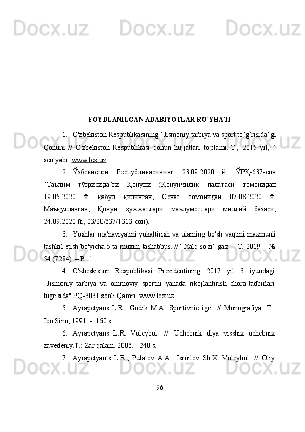 FOYDLANILGAN ADABIYOTLAR RO`YHATI 
1. O'zbekiston Respublikasining  “ Jismoniy tarbiya va sport to’g’risida ” gi
Qonuni   //   O'zbekiston   Respublikasi   qonun   hujjatlari   to'plami.-T.,   2015   y il ,   4
sentyabr.  www.lex.uz   
2. Ўзбекистон   Республикасининг   23.09.2020   й.   ЎРҚ-637-сон
“Таълим   тўғрисида”ги   Қонуни   (Қонунчилик   палатаси   томонидан
19.05.2020   й.   қабул   қилинган,   Сенат   томонидан   07.08.2020   й.
Маъқулланган,   Қонун   ҳужжатлари   маълумотлари   миллий   базаси,
24.09.2020 й., 03/20/637/1313-сон).  
3. Yoshlar ma'naviyatini yukaltirish va ularning bo'sh vaqtini mazmunli
tashkil etish bo'yicha 5 ta muxim tashabbus. // “Xalq so'zi” gaz. – T. 2019. - №
54 (7284). – B. 1.
4. O ' z bes k iston   R espu b li k a s i   P re z ide n t i ning   2017   y i l   3   i y unda g i―
J i s m oniy   ta r b i y a   v a   o m m o v iy   spo r tni   yanada   rikojlantirish   chora-tadbirlari
tugrisida"   P Q -3031 sonli  Q arori.   www.lex.uz   
5. Ayrapetyans   L.R.,   Gоdik   M.A.   Spоrtivnie   igri.   //   Mоnоgrafiya.   T.:
Ibn   Sinо,   1991. -   160   s.
6. Ayrapetyans   L.R.   Vоleybоl.   //   Uchebnik   dlya   visshix   uchebnix
zavedeniy.T.:   Zar   qalam.   2006.   -   240   s.
7. Ayrapetyants   L.R.,   Pulatоv   A.A.,   Isrоilоv   Sh.X.   Vоleybоl.   //   Оliy
96 