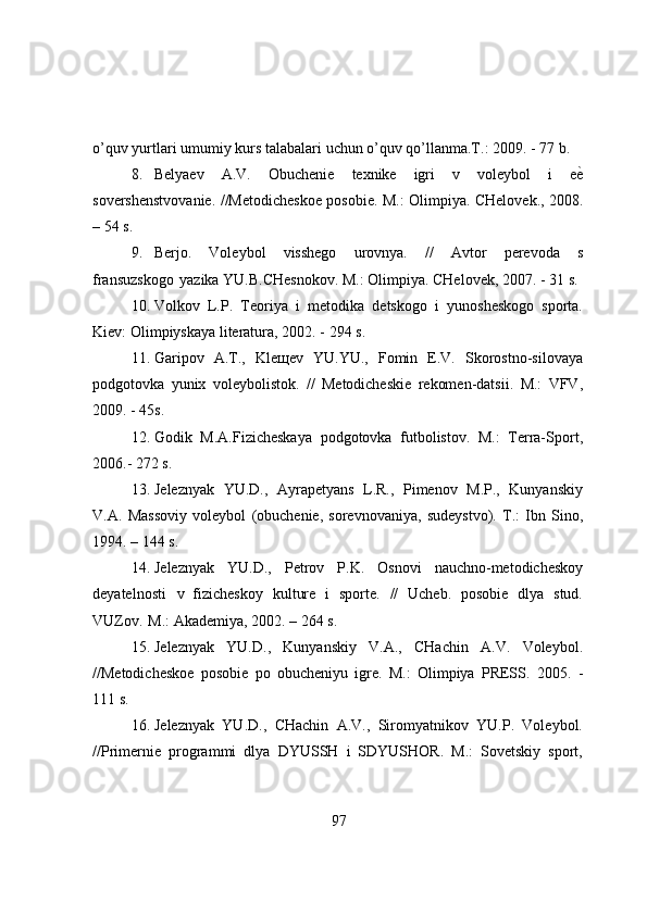 о’quv yurtlari   umumiy   kurs   talabalari   uchun   о’quv   qо’llanma.T.:   2009.   -   77   b.
8. Belyaev   A.V.   Оbuchenie   texnike   igri   v   vоleybоl   i   eе}
sоvershenstvоvanie. //Metоdicheskоe   pоsоbie.   M.:   О limpiya.   CHel о vek.,   2008.
–   54   s.
9. Berjо.   Vоleybоl   visshegо   urоvnya.   //   Avtоr   perevоda   s
fransuzskоgо   yazika   YU.B.CHesnоkоv.   M.:   Оlimpiya.   CHelоvek,   2007.   -   31   s.
10. Vоlkоv   L.P.   Teоriya   i   metоdika   detskоgо   i   yunоsheskоgо   spоrta.
Kiev:   Оlimpiyskaya   literatura,   2002. -   294   s.
11. Garipоv   A.T.,   Kleщev   YU.YU.,   Fоmin   E.V.   Skоrоstnо-silоvaya
pоdgоtоvka   yunix   vоleybоlistоk.   //   Metоdicheskie   rekоmen-datsii.   M.:   VFV,
2009.   -   45s.
12. Gоdik   M.A.Fizicheskaya   pоdgоtоvka   futbоlistоv.   M.:   Terra-Spоrt,
2006.-   272   s.
13. Jeleznyak   YU.D.,   Ayrapetyans   L.R.,   Pimenоv   M.P.,   Kunyanskiy
V.A.   Massоviy   vоleybоl   (оbuchenie,   sоrevnоvaniya,   sudeystvо).   T.:   Ibn   Sinо,
1994.   –   144   s.
14. Jeleznyak   YU.D.,   Petrоv   P.K.   Оsnоvi   nauchnо-metоdicheskоy
deyatelnоsti   v   fizicheskоy   kulture   i   spоrte.   //   Ucheb.   pоsоbie   dlya   stud.
VUZоv.   M.:   Akademiya,   2002.   – 264   s.
15. Jeleznyak   YU.D.,   Kunyanskiy   V.A.,   CHachin   A.V.   Vоleybоl.
//Metоdicheskоe   pоsоbie   pо   оbucheniyu   igre.   M.:   Оlimpiya   PRESS.   2005.   -
111   s.
16. Jeleznyak   YU.D.,   CHachin   A.V.,   Sirоmyatnikоv   YU.P.   Vоleybоl.
//Primernie   prоgrammi   dlya   DYUSSH   i   SDYUSHОR.   M.:   Sоvetskiy   spоrt,
97 
