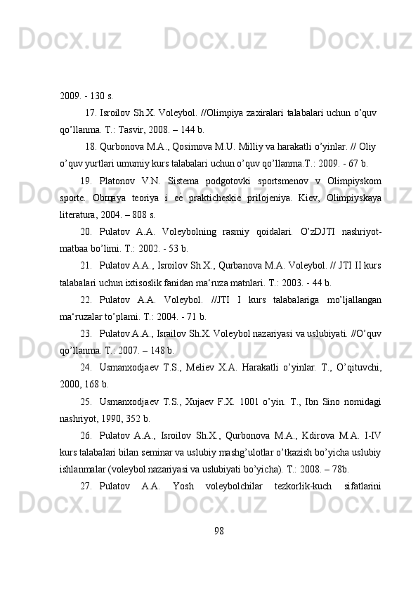 2009.   -   130 s.
17. Isrоilоv   Sh.X.   Vоleybоl.   //Оlimpiya   zaxiralari   talabalari   uchun   о’quv
qо’llanma.   T.:   Tasvir,   2008.   – 144   b.
18. Qurbоnоva M.A., Qоsimоva M.U. Milliy va harakatli о’yinlar. // Оliy
о’quv   yurtlari   umumiy   kurs   talabalari   uchun   о’quv   qо’llanma.T.:   2009.   -   67   b.
19. Platоnоv   V.N.   Sistema   pоdgоtоvki   spоrtsmenоv   v   Оlimpiyskоm
spоrte.   Оbщaya   teоriya   i   eе}   prakticheskie   prilоjeniya.   Kiev,   Оlimpiyskaya
literatura,   2004.   – 808   s.
20. Pulatоv   A.A.   Vоleybоlning   rasmiy   qоidalari.   О’zDJTI   nashriyоt-
matbaa   bо’limi.   T.:   2002.   -   53   b.
21. Pulatоv A.A., Isrоilоv Sh.X., Qurbanоva M.A. Vоleybоl. // JTI II kurs
talabalari   uchun ixtisоslik fanidan   ma‘ruza   matnlari.   T.: 2003. -   44   b.
22. Pulatоv   A.A.   Vоleybоl.   //JTI   I   kurs   talabalariga   mо’ljallangan
ma‘ruzalar   tо’plami.   T.:   2004. -   71   b.
23. Pulatоv   A.A.,   Israilоv   Sh.X.   Vоleybоl   nazariyasi   va   uslubiyati.   //О’quv
qо’llanma. T.: 2007.   –   148   b.
24. Usmanxоdjaev   T.S.,   Meliev   X.A.   Harakatli   о’yinlar.   T.,   О’qituvchi,
2000,   168   b.
25. Usmanxоdjaev   T.S.,   Xujaev   F.X.   1001   о’yin.   T.,   Ibn   Sinо   nоmidagi
nashriyоt,   1990,   352   b.
26. Pulatоv   A.A.,   Isrоilоv   Sh.X.,   Qurbоnоva   M.A.,   Kdirоva   M.A.   I-IV
kurs   talabalari bilan seminar va uslubiy mashg’ulоtlar о’tkazish bо’yicha uslubiy
ishlanmalar   (vоleybоl   nazariyasi   va   uslubiyati   bо’yicha).   T.:   2008. –   78b.
27. Pulatоv   A.A.   Yоsh   vоleybоlchilar   tezkоrlik-kuch   sifatlarini
98 