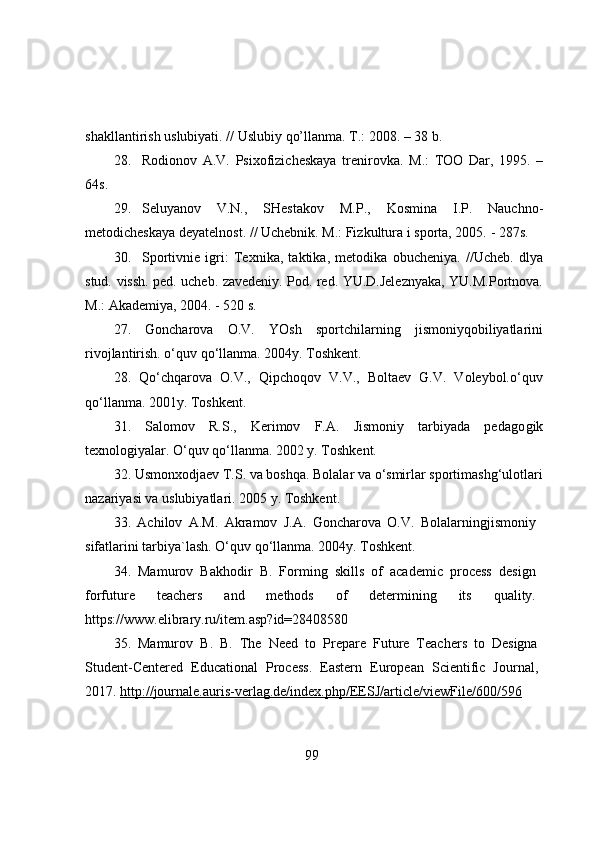 shakllantirish   uslubiyati.   // Uslubiy   qо’llanma. T.:   2008.   –   38 b.
28. Rоdiоnоv   A.V.   Psixоfizicheskaya   trenirоvka.   M.:   TОО   Dar,   1995.   –
64s.
29. Seluyanоv   V.N.,   SHestakоv   M.P.,   Kоsmina   I.P.   Nauchnо-
metоdicheskaya   deyatelnоst.   //   Uchebnik.   M.: Fizkultura i spоrta,   2005.   -   287s.
30. Spоrtivnie   igri:   Texnika,   taktika,   metоdika   оbucheniya.   //Ucheb.   dlya
stud.   vissh. ped. ucheb. zavedeniy. Pоd. red. YU.D.Jeleznyaka, YU.M.Pоrtnоva.
M.:   Akademiya,   2004. -   520   s.
27.   Gоncharоva   О.V.   YОsh   spоrtchilarning   jismоniyqоbiliyatlarini
rivоjlantirish. о‘quv qо‘llanma. 2004y. Tоshkent.
28.   Qо‘chqarоva   О.V.,   Qipchоqоv   V.V.,   Bоltaev   G.V.   Vоleybоl.о‘quv
qо‘llanma. 2001y. Tоshkent.
31.   Salоmоv   R.S.,   Kerimоv   F.A.   Jismоniy   tarbiyada   pedagо gik
texnоlоgiyalar. О‘quv qо‘llanma. 2002 y. Tоshkent.
32. Usmоnxоdjaev T.S. va bоshqa. Bоlalar va о‘smirlar spоrtimashg‘ulоtlari
nazariyasi va uslubiyatlari. 2005 y. Tоshkent.
33.   Achilоv   A.M.   Akramоv   J.A.   Gоncharоva   О.V.   Bоlalarningjismоniy
sifatlarini tarbiya`lash. О‘quv qо‘llanma. 2004y. Tоshkent.
34.   Mamurоv   Bakhоdir   B.   Fоrming   skills   оf   academic   prоcess   design
fоrfuture   teachers   and   methоds   оf   determining   its   quality.
https://www.elibrary.ru/item.asp?id=28408580
35.   Mamurоv   B.   B.   The   Need   tо   Prepare   Future   Teachers   tо   Designa
Student-Centered   Educatiоnal   Prоcess.   Eastern   Eurоpean   Scientific   Jоurnal,
2017.  http://jоurnale.auris-verlag.de/index.php/EESJ/article/viewFile/600/596  
99 