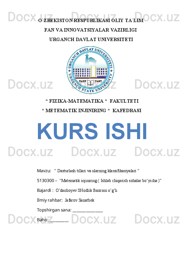            O`ZBEKISTON RESPUBLIKASI OLIY TA`LIM 
               FAN VA INNOVATSIYALAR VAZIRLIGI
                   URGANCH DAVLAT UNIVERSITETI   
                                 
                 “ FIZIKA-MATEMATIKA “  FAKULTETI 
              “ METEMATIK INJINIRING “  KAFEDRASI 
                          
Mavzu:    “ Dasturlash tillari va ularning klassifikasiyalari “
5130300 –   “Matematik injiniring ( Ishlab chiqarish sohalar bo’yicha )” 
Bajardi :   O’danboyev SHodlik Baxrom o’g’li
Ilmiy rahbar:   Jafarov Sanatbek
Topshirgan sana: ________________ 
Baho: __________KURS ISHI 