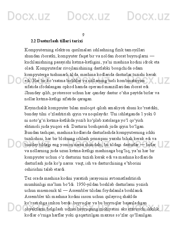                                                    9
2.2  Dasturlash tillari tarixi 
Kompyuterning elektron qurilmalari ishlashning fizik tamoyillari 
shundan iboratki, kompyuter faqat bir va noldan iborat buyruqlarni   — 
kuchlanishning pasayishi ketma-ketligini, ya ni mashina kodini idrok etaʼ
oladi. Kompyuterlar rivojlanishining dastlabki bosqichida odam 
kompyuterga tushunarli tilda, mashina kodlarida dasturlar tuzishi kerak 
edi. Har bir ko rsatma birliklar va nollarning turli kombinatsiyasi 	
ʻ
sifatida ifodalangan   opkod   hamda   operand   manzillaridan iborat edi. 
Shunday qilib, protsessor uchun har qanday dastur o sha paytda birlar va	
ʻ
nollar ketma-ketligi sifatida qaragan.
Keyinchalik kompyuter bilan muloqot qilish amaliyoti shuni ko rsatdiki,	
ʻ
bunday tilni o zlashtirish qiyin va noqulaydir. Uni ishlatganda 1 yoki 0 	
ʻ
ni noto g ri ketma-ketlikda yozib ko plab xatolarga yo l qo yish 	
ʻ ʻ ʻ ʻ ʻ
ehtimoli juda yuqori edi. Dasturni boshqarish juda qiyin bo lgan. 	
ʻ
Bundan tashqari, mashina kodlarida dasturlashda kompyuterning ichki 
tuzilishini, har bir blokning ishlash prinsipini yaxshi bilish kerak edi va 
bunday tildagi eng yomon narsa shundaki, bu tildagi dasturlar   — birlar 
va nollarning juda uzun ketma-ketligi mashinaga bog liq, ya ni har bir 	
ʻ ʼ
kompyuter uchun o z dasturini tuzish kerak edi va mashina kodlarida 	
ʻ
dasturlash juda ko p narsa: vaqt, ish va dasturchining e tiborini 
ʻ ʼ
oshirishni talab etardi.
Tez orada mashina kodini yaratish jarayonini avtomatlashtirish 
mumkinligi ma lum bo ldi. 1950-yildan boshlab dasturlarni yozish 	
ʼ ʻ
uchun   mnemonik til   —   Assembler tilidan foydalanila boshlandi. 
Assembler tili mashina kodini inson uchun qulayroq shaklda 
ko rsatishga imkon berdi: buyruqlar va bu buyruqlar bajariladigan 	
ʻ
obyektlarni belgilash uchun buyruqning mohiyatini aks ettiruvchi ikkilik
kodlar o rniga harflar yoki qisqartirilgan maxsus so zlar qo llanilgan. 	
ʻ ʻ ʻ 