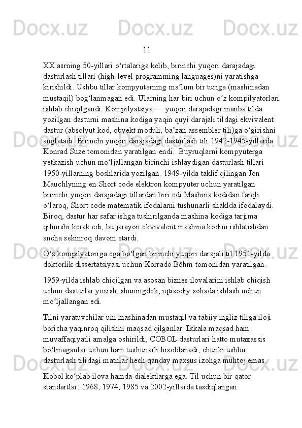                                                  11
XX asrning 50-yillari o rtalariga kelib, birinchi yuqori darajadagi ʻ
dasturlash tillari (high-level programming languages)ni yaratishga 
kirishildi. Ushbu tillar kompyuterning ma lum bir turiga (mashinadan 	
ʼ
mustaqil) bog lanmagan edi. Ularning har biri uchun o z kompilyatorlari	
ʻ ʻ
ishlab chiqilgandi.   Kompilyatsiya   — yuqori darajadagi manba tilda 
yozilgan dasturni mashina kodiga yaqin quyi darajali tildagi ekvivalent 
dastur (absolyut kod, obyekt moduli, ba zan assembler tili)ga o girishni 	
ʼ ʻ
anglatadi. Birinchi yuqori darajadagi dasturlash tili 1942-1945-yillarda 
Konrad Suze tomonidan yaratilgan   endi.  Buyruqlarni kompyuterga 
yetkazish uchun mo ljallangan birinchi ishlaydigan dasturlash tillari 	
ʻ
1950-yillarning boshlarida yozilgan. 1949-yilda taklif qilingan Jon 
Mauchlyning   en:Short code elektron kompyuter uchun yaratilgan 
birinchi yuqori darajadagi tillardan biri edi Mashina kodidan farqli 
o laroq, Short code matematik ifodalarni tushunarli shaklda ifodalaydi. 	
ʻ
Biroq, dastur har safar ishga tushirilganda mashina kodiga tarjima 
qilinishi kerak edi, bu jarayon ekvivalent mashina kodini ishlatishdan 
ancha sekinroq davom etardi.
O z kompilyatoriga ega bo lgan birinchi yuqori darajali til 1951-yilda 
ʻ ʻ
doktorlik dissertatsiyasi uchun Korrado Böhm tomonidan yaratilgan. 
1959-yilda ishlab chiqilgan va asosan biznes ilovalarini ishlab chiqish 
uchun dasturlar yozish, shuningdek, iqtisodiy sohada ishlash uchun 
mo ljallangan edi.
ʻ
Tilni yaratuvchilar uni mashinadan mustaqil va tabiiy ingliz tiliga iloji 
boricha yaqinroq qilishni maqsad qilganlar. Ikkala maqsad ham 
muvaffaqiyatli amalga oshirildi; COBOL dasturlari hatto mutaxassis 
bo lmaganlar uchun ham tushunarli hisoblanadi, chunki ushbu 
ʻ
dasturlash tilidagi matnlar hech qanday maxsus izohga muhtoj emas.
Kobol ko plab ilova hamda dialektlarga ega. Til uchun bir qator 	
ʻ
standartlar: 1968, 1974, 1985 va 2002-yillarda tasdiqlangan.  