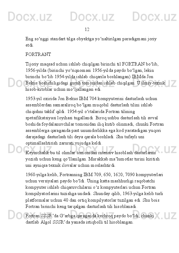                                                  12
Eng so nggi standart tilga obyektga yo naltirilgan paradigmani joriy ʻ ʻ
etdi.
FORTRANT 
Tijoriy maqsad uchun ishlab chiqilgan birinchi til   FORTRAN bo lib, 	
ʻ
1956-yilda (birinchi yo riqnomasi 1956-yilda paydo bo lgan, lekin 	
ʻ ʻ
birinchi bo lib 1954-yilda ishlab chiqarila boshlangan)	
ʻ   IBMda Jon 
Bekus boshchiligidagi guruh tomonidan ishlab chiqilgan. U ilmiy-texnik
hisob-kitoblar uchun mo ljallangan edi.	
ʻ
1953-yil oxirida Jon Bekus IBM 704 kompyuterini dasturlash uchun 
assemblerdan samaraliroq bo lgan muqobil dasturlash tilini ishlab 	
ʻ
chiqishni taklif qildi. 1954-yil o rtalarida Fortran tilining 	
ʻ
spetsifikatsiyasi loyihasi tugallandi. Biroq ushbu dasturlash tili avval 
boshida foydalanuvchilar tomonidan iliq kutib olinmadi, chunki Fortran 
assemblerga qaraganda past unumdorlikka ega kod yaratadigan yuqori 
darajadagi dasturlash tili deya qarala boshladi. Shu tufayli uni 
optimallashtirish zarurati vujudga keldi.
Keyinchalik bu til olimlar tomonidan intensiv hisoblash dasturlarini 
yozish uchun keng qo llanilgan. Murakkab ma lumotlar turini kiritish 	
ʻ ʼ
uni ayniqsa texnik ilovalar uchun moslashtirdi.
1960-yilga kelib, Fortranning IBM 709, 650, 1620, 7090 kompyuterlari 
uchun versiyalari paydo bo ldi. Uning katta mashhurligi raqobatchi 	
ʻ
kompyuter ishlab chiqaruvchilarni o z kompyuterlari uchun Fortran 	
ʻ
kompilyatorlarini tuzishga undadi. Shunday qilib, 1963-yilga kelib turli 
platformalar uchun 40 dan ortiq kompilyatorlar tuzilgan edi. Shu bois 
Fortran birinchi keng tarqalgan dasturlash tili hisoblanadi.
Fortran SSSR da G arbga qaraganda kechroq paydo bo ldi, chunki 	
ʼ ʻ ʻ
dastlab   Algol SSSR da yanada istiqbolli til hisoblangan.	
ʼ 