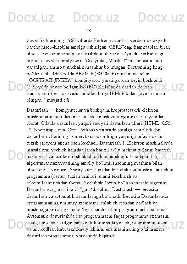                                                13      
Sovet fiziklarining 1960-yillarda Fortran dasturlari yordamida deyarli 
barcha hisob-kitoblar amalga oshirilgan. CERN dagi hamkasblari bilan ʼ
aloqasi Fortranni amalga oshirishda muhim rol o ynadi. Fortrandagi 
ʻ
birinchi sovet kompilyatori 1967-yilda   „Minsk-2“ mashinasi uchun 
yaratilgan, ammo u unchalik mashhur bo lmagan. Fortranning keng 	
ʻ
qo llanilishi 1968-yilda BESM-6 (БЭСМ-6) mashinasi uchun 	
ʻ
„ФОРТРАН-ДУБНА“ kompilyatori yaratilgandan keyin boshlandi. 
1972-yilda paydo bo lgan ES (ЕС)	
ʻ   EHMlarida dastlab Fortran 
translyatori (boshqa dasturlar bilan birga IBM/360 dan „aynan nusxa 
olingan“) mavjud edi.
Dasturlash — kompyuterlar va boshqa mikroprotsessorli elektron 
mashinalar uchun dasturlar tuzish, sinash va o zgartirish jarayonidan 	
ʻ
iborat. Odatda dasturlash yuqori saviyali dasturlash tillari (HTML, CSS, 
JS, Bootstrap, Java, C++, Python) vositasida amalga oshiriladi. Bu 
dasturlash tillarining semantikasi odam tiliga yaqinligi tufayli dastur 
tuzish jarayoni ancha oson kechadi. Dasturlash 1. Elektron mashinalarda
masalalarni yechish hamda ularda har xil aqliy mehnat turlarini bajarish 
nazariyasi va usullarini ishlab chiqish bilan shug ullanadigan fan; 	
ʻ
algoritmlar nazariyasining amaliy bo limi; insonning mashina bilan 	
ʻ
aloqa qilish vositasi. Asosiy vazifalaridan biri elektron mashinalar uchun
programma (dastur) tuzish usullari, ularni tekshirish va 
takomillashtirishdan iborat. Yechilishi lozim bo lgan masala algoritmi 	
ʻ
Dasturlashda „mashina tili“ga o tkaziladi. Dasturlash — bevosita 	
ʻ
dasturlash va avtomatik dasturlashga bo linadi. Bevosita Dasturlashda 	
ʻ
programmaning umumiy sxemasini ishlab chiqishdan kodlash va 
mashinaga kiritishgacha bo lgan barcha ishni programmachi bajaradi. 	
ʻ
Avtomatik dasturlashda esa programmachi faqat programma sxemasini 
tuzib, uni qisqartirilgan simvolik kurinishda yozadi, programma tuzish 
va uni kodlash kabi texnikaviy ishlarni esa mashinaning o zi maxsus 	
ʻ
dasturlash programmasi yordamida bajaradi.   