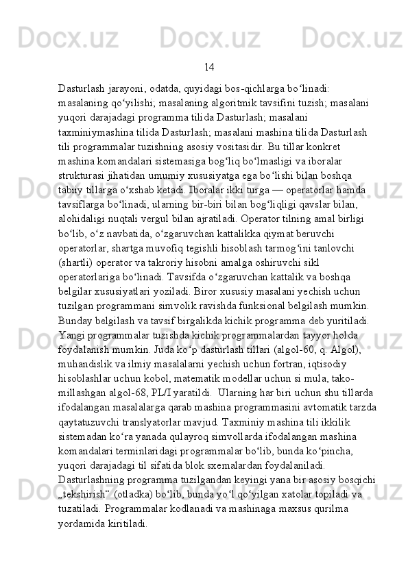                                                      14
Dasturlash jarayoni, odatda, quyidagi bos-qichlarga bo linadi: ʻ
masalaning qo yilishi; masalaning algoritmik tavsifini tuzish; masalani 	
ʻ
yuqori darajadagi programma tilida Dasturlash; masalani 
taxminiymashina tilida Dasturlash; masalani mashina tilida Dasturlash 
tili programmalar tuzishning asosiy vositasidir. Bu tillar konkret 
mashina komandalari sistemasiga bog liq bo lmasligi va iboralar 	
ʻ ʻ
strukturasi jihatidan umumiy xususiyatga ega bo lishi bilan boshqa 	
ʻ
tabiiy tillarga o xshab ketadi. Iboralar ikki turga — operatorlar hamda 	
ʻ
tavsiflarga bo linadi, ularning bir-biri bilan bog liqligi qavslar bilan, 	
ʻ ʻ
alohidaligi nuqtali vergul bilan ajratiladi. Operator tilning amal birligi 
bo lib, o z navbatida, o zgaruvchan kattalikka qiymat beruvchi 	
ʻ ʻ ʻ
operatorlar, shartga muvofiq tegishli hisoblash tarmog ini tanlovchi 	
ʻ
(shartli) operator va takroriy hisobni amalga oshiruvchi sikl 
operatorlariga bo linadi. Tavsifda o zgaruvchan kattalik va boshqa 	
ʻ ʻ
belgilar xususiyatlari yoziladi. Biror xususiy masalani yechish uchun 
tuzilgan programmani simvolik ravishda funksional belgilash mumkin. 
Bunday belgilash va tavsif birgalikda kichik programma deb yuritiladi. 
Yangi programmalar tuzishda kichik programmalardan tayyor holda 
foydalanish mumkin. Juda ko p dasturlash tillari (algol-60, q. Algol), 	
ʻ
muhandislik va ilmiy masalalarni yechish uchun fortran, iqtisodiy 
hisoblashlar uchun kobol, matematik modellar uchun si mula, tako-
millashgan algol-68, PL/I yaratildi.  Ularning har biri uchun shu tillarda 
ifodalangan masalalarga qarab mashina programmasini avtomatik tarzda
qaytatuzuvchi translyatorlar mavjud. Taxminiy mashina tili ikkilik 
sistemadan ko ra yanada qulayroq simvollarda ifodalangan mashina 	
ʻ
komandalari terminlaridagi programmalar bo lib, bunda ko pincha, 	
ʻ ʻ
yuqori darajadagi til sifatida blok sxemalardan foydalaniladi. 
Dasturlashning programma tuzilgandan keyingi yana bir asosiy bosqichi 
„tekshirish“ (otladka) bo lib, bunda yo l qo yilgan xatolar topiladi va 	
ʻ ʻ ʻ
tuzatiladi. Programmalar kodlanadi va mashinaga maxsus qurilma 
yordamida kiritiladi.  