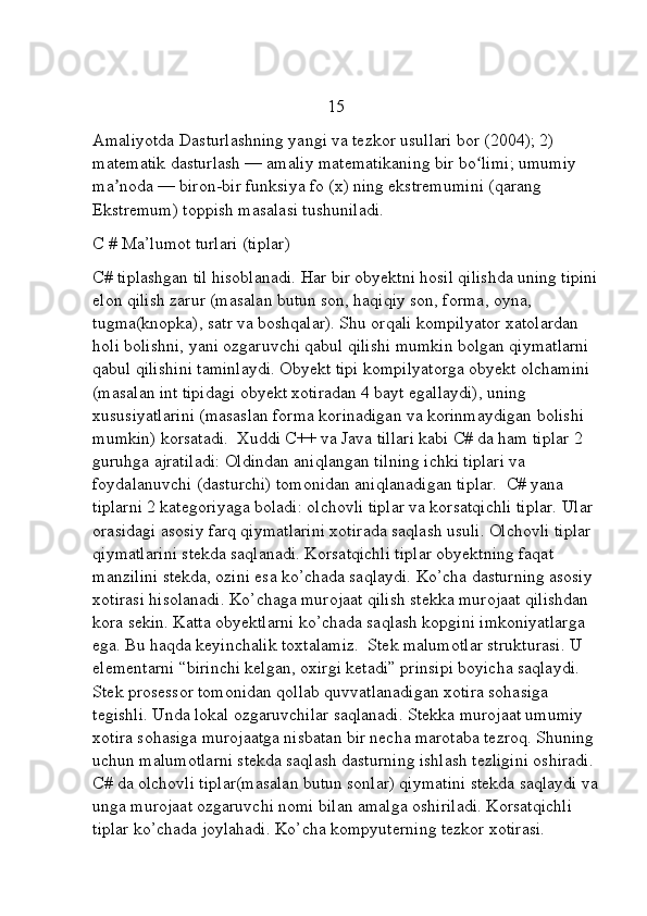                                                       15
Amaliyotda Dasturlashning yangi va tezkor usullari bor (2004); 2) 
matematik dasturlash — amaliy matematikaning bir bo limi; umumiy ʻ
ma noda — biron-bir funksiya fo (x) ning ekstremumini (qarang 	
ʼ
Ekstremum) toppish masalasi tushuniladi.
C # Ma’lumot turlari (tiplar)
C# tiplashgan til hisoblanadi. Har bir obyektni hosil qilishda uning tipini
elon qilish zarur (masalan butun son, haqiqiy son, forma, oyna, 
tugma(knopka), satr va boshqalar). Shu orqali kompilyator xatolardan 
holi bolishni, yani ozgaruvchi qabul qilishi mumkin bolgan qiymatlarni 
qabul qilishini taminlaydi. Obyekt tipi kompilyatorga obyekt olchamini 
(masalan int tipidagi obyekt xotiradan 4 bayt egallaydi), uning 
xususiyatlarini (masaslan forma korinadigan va korinmaydigan bolishi 
mumkin) korsatadi.  Xuddi C++ va Java tillari kabi C# da ham tiplar 2 
guruhga ajratiladi: Oldindan aniqlangan tilning ichki tiplari va 
foydalanuvchi (dasturchi) tomonidan aniqlanadigan tiplar.  C# yana 
tiplarni 2 kategoriyaga boladi: olchovli tiplar va korsatqichli tiplar. Ular 
orasidagi asosiy farq qiymatlarini xotirada saqlash usuli. Olchovli tiplar 
qiymatlarini stekda saqlanadi. Korsatqichli tiplar obyektning faqat 
manzilini stekda, ozini esa ko’chada saqlaydi. Ko’cha dasturning asosiy 
xotirasi hisolanadi. Ko’chaga murojaat qilish stekka murojaat qilishdan 
kora sekin. Katta obyektlarni ko’chada saqlash kopgini imkoniyatlarga 
ega. Bu haqda keyinchalik toxtalamiz.  Stek malumotlar strukturasi. U 
elementarni “birinchi kelgan, oxirgi ketadi” prinsipi boyicha saqlaydi. 
Stek prosessor tomonidan qollab quvvatlanadigan xotira sohasiga 
tegishli. Unda lokal ozgaruvchilar saqlanadi. Stekka murojaat umumiy 
xotira sohasiga murojaatga nisbatan bir necha marotaba tezroq. Shuning 
uchun malumotlarni stekda saqlash dasturning ishlash tezligini oshiradi. 
C# da olchovli tiplar(masalan butun sonlar) qiymatini stekda saqlaydi va
unga murojaat ozgaruvchi nomi bilan amalga oshiriladi. Korsatqichli 
tiplar ko’chada joylahadi. Ko’cha kompyuterning tezkor xotirasi.      