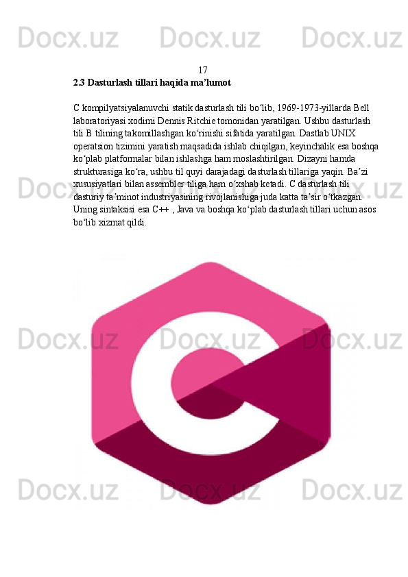                                                     17
2.3 Dasturlash tillari haqida ma’lumot  
C kompilyatsiyalanuvchi statik dasturlash tili bo lib, 1969-1973-yillarda Bell ʻ
laboratoriyasi xodimi Dennis Ritchie tomonidan yaratilgan. Ushbu dasturlash 
tili B tilining takomillashgan ko rinishi sifatida yaratilgan. Dastlab UNIX 	
ʻ
operatsion tizimini yaratish maqsadida ishlab chiqilgan, keyinchalik esa boshqa
ko plab platformalar bilan ishlashga ham moslashtirilgan. Dizayni hamda 	
ʻ
strukturasiga ko ra, ushbu til quyi darajadagi dasturlash tillariga yaqin. Ba zi 	
ʻ ʼ
xususiyatlari bilan assembler tiliga ham o xshab ketadi. C dasturlash tili 	
ʻ
dasturiy ta minot industriyasining rivojlanishiga juda katta ta sir o tkazgan. 	
ʼ ʼ ʻ
Uning sintaksisi esa C++ , Java va boshqa ko plab dasturlash tillari uchun asos 	
ʻ
bo lib xizmat qildi. 	
ʻ 