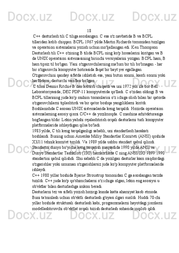                                                     18 
 C++ dasturlash tili   C tiliga asoslangan. C esa o'z navbatida B va BCPL 
tillaridan kelib chiqqan. BCPL 1967 yilda Martin Richards tomonidan tuzilgan 
va operatsion sistemalarni yozish uchun mo'ljallangan edi. Ken Thompson
Dasturlash tili C++ o'zining B tilida BCPL ning ko'p hossalarini kiritgan va B 
da UNIX operatsion sistemasining birinchi versiyalarini yozgan. BCPL ham, B
ham tipsiz til bo'lgan. Yani o'zgaruvchilarning ma'lum bir tili bo'lmagan - har 
bir o'zgaruvchi kompyuter hotirasida faqat bir bayt yer egallagan. 
O'zgaruvchini qanday sifatda ishlatish esa, yani butun sonmi, kasrli sonmi yoki
harfdekmi, dasturchi vazifasi bo'lgan.
  C tilini Dennis Ritchie B dan keltirib chiqardi va uni 1972 yili ilk bor Bell 
Laboratoriyasida, DEC PDP-11 kompyuterida qo'lladi. C o'zidan oldingi B va 
BCPL tillarining juda ko'p muhim tomonlarini o'z ichiga olish bilan bir qatorda
o'zgaruvchilarni tiplashtirdi va bir qator boshqa yangiliklarni kiritdi. 
Boshlanishda C asosan UNIX sistemalarida keng tarqaldi. Hozirda operatsion 
sistemalarning asosiy qismi C/C++ da yozilmoqda. C mashina arhitekturasiga 
bog'langan tildir. Lekin yahshi rejalashtirish orqali dasturlarni turli kompyuter 
platformalarida ishlaydigan qilsa bo'ladi.
1983 yilda, C tili keng tarqalganligi sababli, uni standartlash harakati 
boshlandi. Buning uchun Amerika Milliy Standartlar Komiteti (ANSI) qoshida 
X3J11 tehnik komitet tuzildi. Va 1989 yilda ushbu standart qabul qilindi. 
Standartni dunyo bo'yicha keng tarqatish maqsadida 1990 yilda ANSI va 
Dunyo Standartlar Tashkiloti (ISO) hamkorlikda C ning ANSI/ISO 9899:1990 
standartini qabul qilishdi. Shu sababli C da yozilgan dasturlar kam miqdordagi 
o'zgarishlar yoki umuman o'zgarishlarsiz juda ko'p kompyuter platformalarida 
ishlaydi.
C++ 1980 yillar boshida Bjarne Stroustrup tomonidan C ga asoslangan tarzda 
tuzildi. C++ juda ko'p qo'shimchalarni o'z ichiga olgan, lekin eng asosiysi u 
ob'ektlar bilan dasturlashga imkon beradi.
Dasturlarni tez va sifatli yozish hozirgi kunda katta ahamiyat kasb etmoda. 
Buni ta'minlash uchun ob'ektli dasturlash g'oyasi ilgari surildi. Huddi 70-chi 
yillar boshida strukturali dasturlash kabi, programmalarni hayotdagi jismlarni 
modellashtiruvchi ob'ektlat orqali tuzish dasturlash sohasida inqilob qildi. 