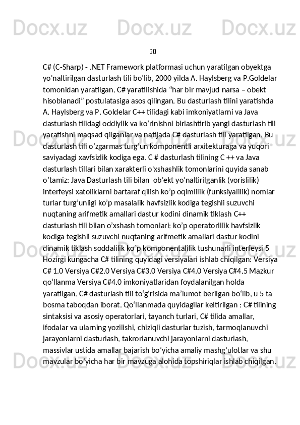                                                       20 
C# (C-Sharp) - .NET Framework platformasi uchun yaratilgan obyektga 
yo'naltirilgan dasturlash tili bo’lib, 2000 yilda A. Haylsberg va P.Goldelar
tomonidan yaratilgan. C# yaratilishida “har bir mavjud narsa – obekt 
hisoblanadi” postulatasiga asos qilingan. Bu dasturlash tilini yaratishda 
A. Haylsberg va P. Goldelar C++ tilidagi kabi imkoniyatlarni va Java 
dasturlash tilidagi oddiylik va ko’rinishni birlashtirib yangi dasturlash tili 
yaratishni maqsad qilganlar va natijada C# dasturlash tili yaratilgan. Bu 
dasturlash tili o’zgarmas turg’un komponentli arxitekturaga va yuqori 
saviyadagi xavfsizlik kodiga ega. C # dasturlash tilining C ++ va Java 
dasturlash tillari bilan xarakterli o'xshashlik tomonlarini quyida sanab 
o’tamiz: Java Dasturlash tili bilan  ob'ekt yo'naltirilganlik (vorislilik)  
interfeysi xatoliklarni bartaraf qilish ko’p oqimlilik (funksiyalilik) nomlar 
turlar turg’unligi ko’p masalalik havfsizlik kodiga tegishli suzuvchi 
nuqtaning arifmetik amallari dastur kodini dinamik tiklash  С ++ 
dasturlash tili bilan o’xshash tomonlari: ko’p operatorlilik havfsizlik 
kodiga tegishli suzuvchi nuqtaning arifmetik amallari dastur kodini 
dinamik tiklash soddalilik ko`p komponentalilik tushunarli interfeysi 5 
Hozirgi kungacha C# tilining quyidagi versiyalari ishlab chiqilgan: Versiya
C# 1.0 Versiya C#2.0 Versiya C#3.0 Versiya C#4.0 Versiya C#4.5 Mazkur 
qo‘llanma Versiya C#4.0 imkoniyatlaridan foydalanilgan holda 
yaratilgan. C# dasturlash tili to‘g‘risida ma’lumot berilgan bo‘lib, u 5 ta 
bosma taboqdan iborat. Qo‘llanmada quyidagilar keltirilgan : C# tilining 
sintaksisi va asosiy operatorlari, tayanch turlari, C# tilida amallar, 
ifodalar va ularning yozilishi, chiziqli dasturlar tuzish, tarmoqlanuvchi 
jarayonlarni dasturlash, takrorlanuvchi jarayonlarni dasturlash, 
massivlar ustida amallar bajarish bo‘yicha amaliy mashg‘ulotlar va shu 
mavzular bo‘yicha har bir mavzuga alohida topshiriqlar ishlab chiqilgan.  