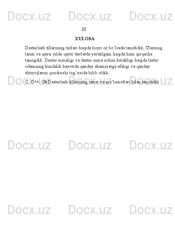                                                      22
                                                XULOSA 
Dasturlash tillarining turlari haqida hozir oz bo’lsada tanishdik, Ularning
tarixi va qaysi yilda qaysi davlatda yaratilgani haqida ham qisqacha 
tanisgdik. Dastur nimaligi va dastur nima uchun kerakligi haqida tastur 
odamning kundalik hayotida qanday ahamiyatga efaligi va qanday 
ehtiyojlarini qondirishi tog’risida bilib oldik. 
C, C++, C# Dasturlash tillarining tarixi va ma’lumotlari bilan tanishdik. 